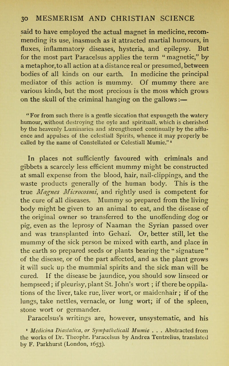 said to have employed the actual magnet in medicine, recom- mending its use, inasmuch as it attracted martial humours, in fluxes, inflammatory diseases, hysteria, and epilepsy. But for the most part Paracelsus applies the term  magnetic, by a metaphor,to all action at a distance real or presumed, between bodies of all kinds on our earth. In medicine the principal mediator of this action is mummy. Of mummy there are various kinds, but the most precious is the moss which grows on the skull of the criminal hanging on the gallows:— For from such there is a gentle siccation that expungeth the watery humour, without destroying the oyle and spirituall, which is cherished by the heavenly Luminaries and strengthened continually by the afflu- ence and appulses of the celestiall Spirits, whence it may properly be called by the name of Constellated or Celestiall Mumie. * In places not sufficiently favoured with criminals and gibbets a scarcely less efficient mummy might be constructed at small expense from the blood, hair, nail-clippings, and the waste products generally of the human body. This is the true Magnes Microcosmi, and rightly used is competent for the cure of all diseases. Mummy so prepared from the living body might be given to an animal to eat, and the disease of the original owner so transferred to the unoffending dog or pig, even as the leprosy of Naaman the Syrian passed over and was transplanted into Gehazi. Or, better still, let the mummy of the sick person be mixed with earth, and place in the earth so prepared seeds or plants bearing the  signature  of the disease, or of the part affected, and as the plant grows it will suck up the mummial spirits and the sick man will be cured. If the disease be jaundice, you should sow linseed or hempseed; if pleurisy, plant St. John's wort; if there be oppila- tions of the liver, take rue, liver wort, or maidenhair ; if of the lungs, take nettles, vernacle, or lung wort; if of the spleen, stone wort or germander. Paracelsus's writings are, however, unsystematic, and his ■ Mcdicina Diastalica, or Sympatheiicall Mumie . . . Abstracted from the works of Dr. Theophr. Paracelsus by Andrea Tentzelius, translated by F. Parkhurst (London, 1653).