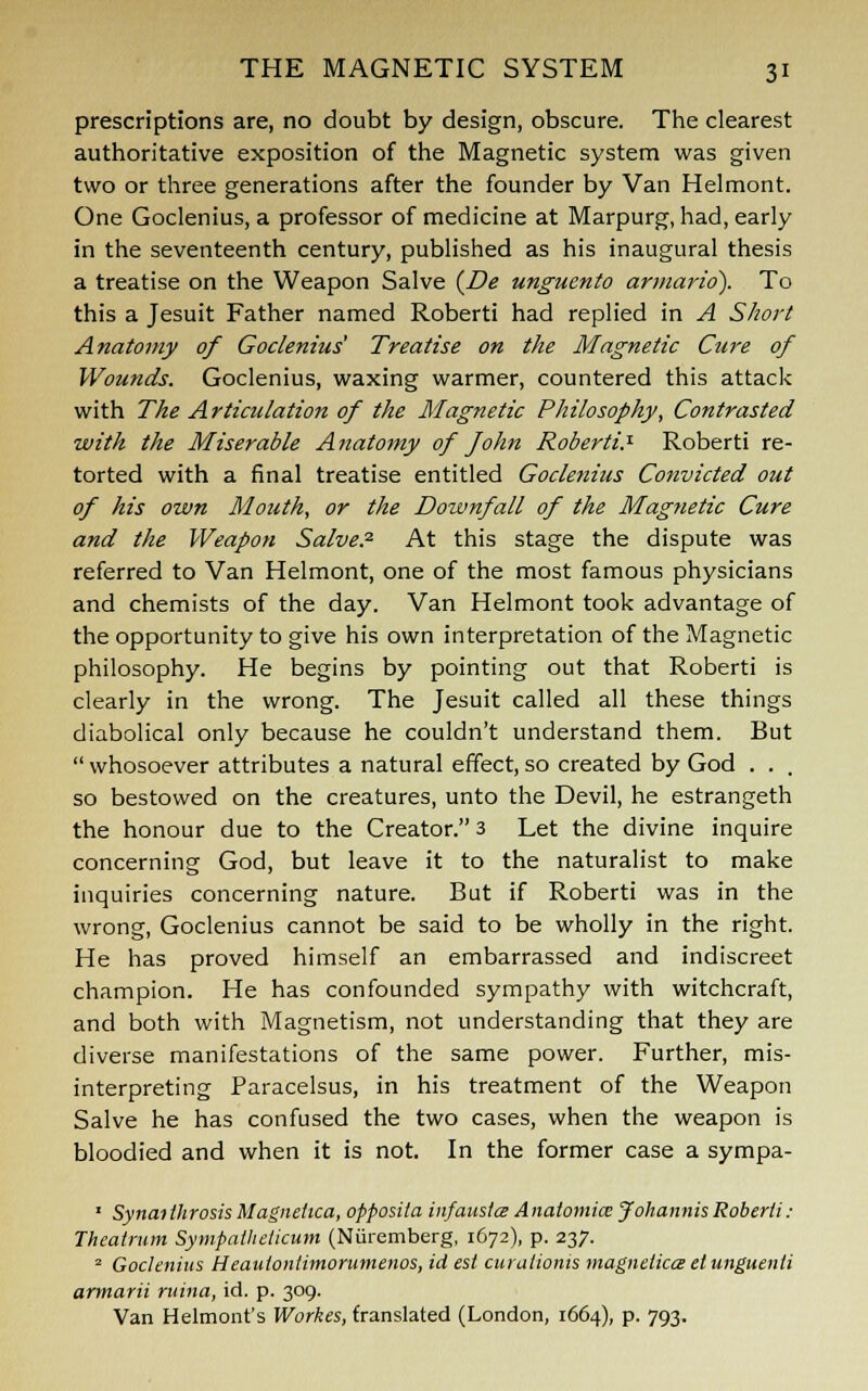 prescriptions are, no doubt by design, obscure. The clearest authoritative exposition of the Magnetic system was given two or three generations after the founder by Van Helmont. One Goclenius, a professor of medicine at Marpurg, had, early in the seventeenth century, published as his inaugural thesis a treatise on the Weapon Salve (De ungucnto armario). To this a Jesuit Father named Roberti had replied in A Short Anatomy of Goclenius Treatise on the Magnetic Cure of Wounds. Goclenius, waxing warmer, countered this attack with The Articulation of the Magnetic Philosophy, Contrasted with the Miserable Anatomy of John Roberti? Roberti re- torted with a final treatise entitled Goclenius Convicted out of his own Mouth, or the Downfall of the Magfietic Cure and the Weapon Salve.2 At this stage the dispute was referred to Van Helmont, one of the most famous physicians and chemists of the day. Van Helmont took advantage of the opportunity to give his own interpretation of the Magnetic philosophy. He begins by pointing out that Roberti is clearly in the wrong. The Jesuit called all these things diabolical only because he couldn't understand them. But  whosoever attributes a natural effect, so created by God . . . so bestowed on the creatures, unto the Devil, he estrangeth the honour due to the Creator. 3 Let the divine inquire concerning God, but leave it to the naturalist to make inquiries concerning nature. But if Roberti was in the wrong, Goclenius cannot be said to be wholly in the right. He has proved himself an embarrassed and indiscreet champion. He has confounded sympathy with witchcraft, and both with Magnetism, not understanding that they are diverse manifestations of the same power. Further, mis- interpreting Paracelsus, in his treatment of the Weapon Salve he has confused the two cases, when the weapon is bloodied and when it is not. In the former case a sympa- 1 Synatthrosis Magnetica, opposita infaustce Anatomies J'ohannisRoberti: Theatrum Sympatheticum (Nuremberg, 1672), p. 237. 2 Goclenius Heautontimorumenos, id est curalionts magnelicce elunguenti armarii ruina, id. p. 309. Van Helmont's Workes, translated (London, 1664), p. 793.