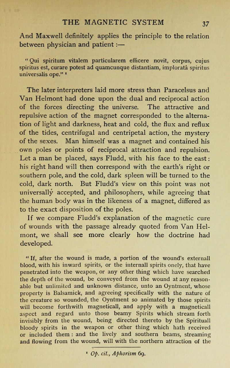 And Maxwell definitely applies the principle to the relation between physician and patient:—  Qui spiritum vitalem particularem efficere novit, corpus, cujus spiritus est, curare potest ad quamcunque distantiam, implorata spiritus universalis ope. ' The later interpreters laid more stress than Paracelsus and Van Helmont had done upon the dual and reciprocal action of the forces directing the universe. The attractive and repulsive action of the magnet corresponded to the alterna- tion of light and darkness, heat and cold, the flux and reflux of the tides, centrifugal and centripetal action, the mystery of the sexes. Man himself was a magnet and contained his own poles or points of reciprocal attraction and repulsion. Let a man be placed, says Fludd, with his face to the east: his right hand will then correspond with the earth's right or southern pole, and the cold, dark spleen will be turned to the cold, dark north. But Fludd's view on this point was not universally accepted, and philosophers, while agreeing that the human body was in the likeness of a magnet, differed as to the exact disposition of the poles. If we compare Fludd's explanation of the magnetic cure of wounds with the passage already quoted from Van Hel- mont, we shall see more clearly how the doctrine had developed.  If, after the wound is made, a portion of the wound's externall blood, with his inward spirits, or the internall spirits onely, that have penetrated into the weapon, or any other thing which have searched the depth of the wound, be conveyed from the wound at any reason- able but unlimited and unknown distance, unto an Oyntment, whose property is Balsamick, and agreeing specifically with the nature of the creature so wounded, the Oyntment so animated by those spirits will become forthwith magneticall, and apply with a magneticall aspect and regard unto those beamy Spirits which stream forth invisibly from the wound, being directed thereto by the Spirituall bloody spirits in the weapon or other thing which hath received or included them : and the lively and southern beams, streaming and flowing from the wound, will with the northern attraction of the 1 Op. cit., Aphorism 69.