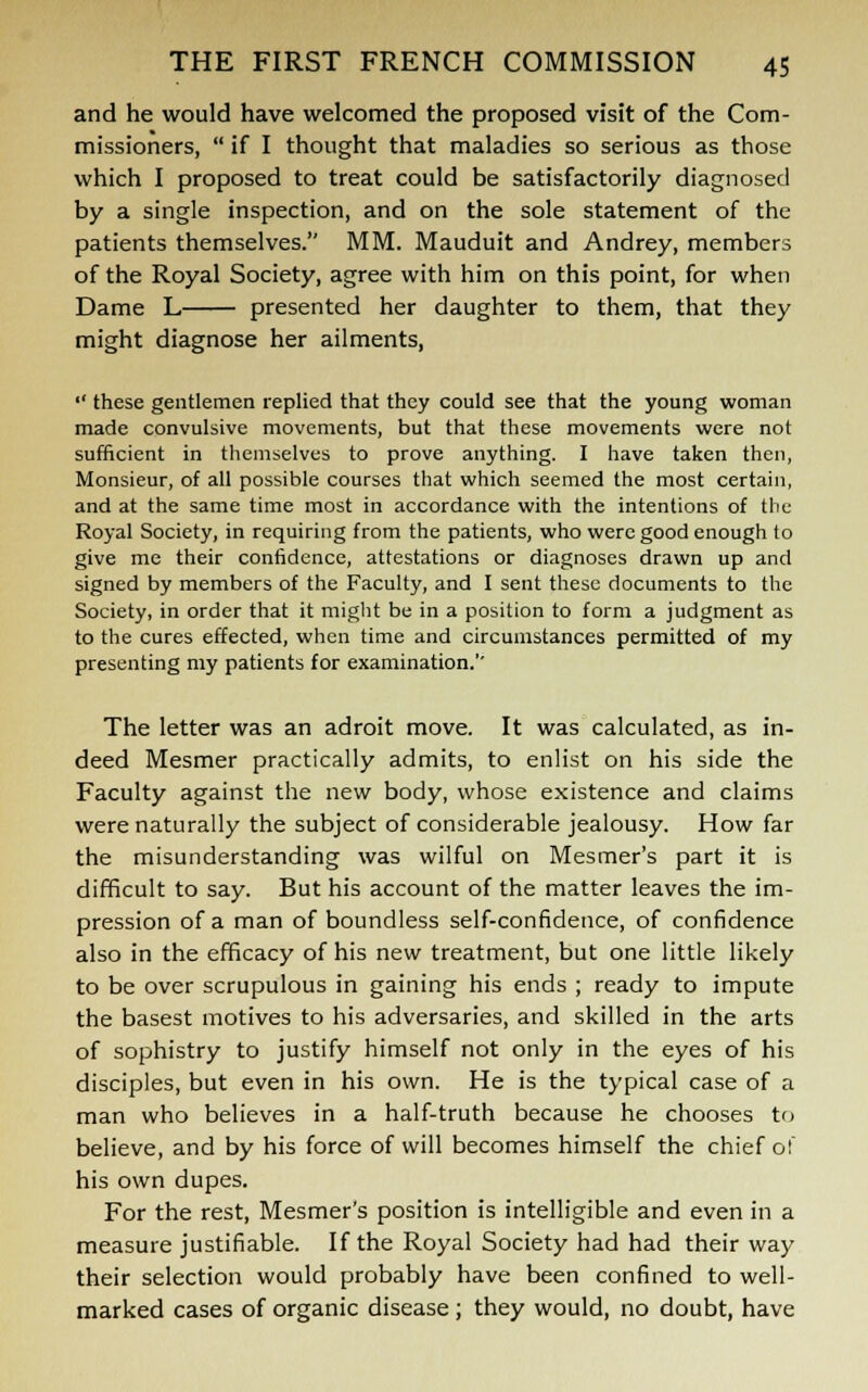 and he would have welcomed the proposed visit of the Com- missioners,  if I thought that maladies so serious as those which I proposed to treat could be satisfactorily diagnosed by a single inspection, and on the sole statement of the patients themselves. MM. Mauduit and Andrey, members of the Royal Society, agree with him on this point, for when Dame L presented her daughter to them, that they might diagnose her ailments,  these gentlemen replied that they could see that the young woman made convulsive movements, but that these movements were not sufficient in themselves to prove anything. I have taken then, Monsieur, of all possible courses that which seemed the most certain, and at the same time most in accordance with the intentions of the Royal Society, in requiring from the patients, who were good enough to give me their confidence, attestations or diagnoses drawn up and signed by members of the Faculty, and I sent these documents to the Society, in order that it might be in a position to form a judgment as to the cures effected, when time and circumstances permitted of my presenting my patients for examination.'' The letter was an adroit move. It was calculated, as in- deed Mesmer practically admits, to enlist on his side the Faculty against the new body, whose existence and claims were naturally the subject of considerable jealousy. How far the misunderstanding was wilful on Mesmer's part it is difficult to say. But his account of the matter leaves the im- pression of a man of boundless self-confidence, of confidence also in the efficacy of his new treatment, but one little likely to be over scrupulous in gaining his ends ; ready to impute the basest motives to his adversaries, and skilled in the arts of sophistry to justify himself not only in the eyes of his disciples, but even in his own. He is the typical case of a man who believes in a half-truth because he chooses to believe, and by his force of will becomes himself the chief o! his own dupes. For the rest, Mesmer's position is intelligible and even in a measure justifiable. If the Royal Society had had their way their selection would probably have been confined to well- marked cases of organic disease ; they would, no doubt, have