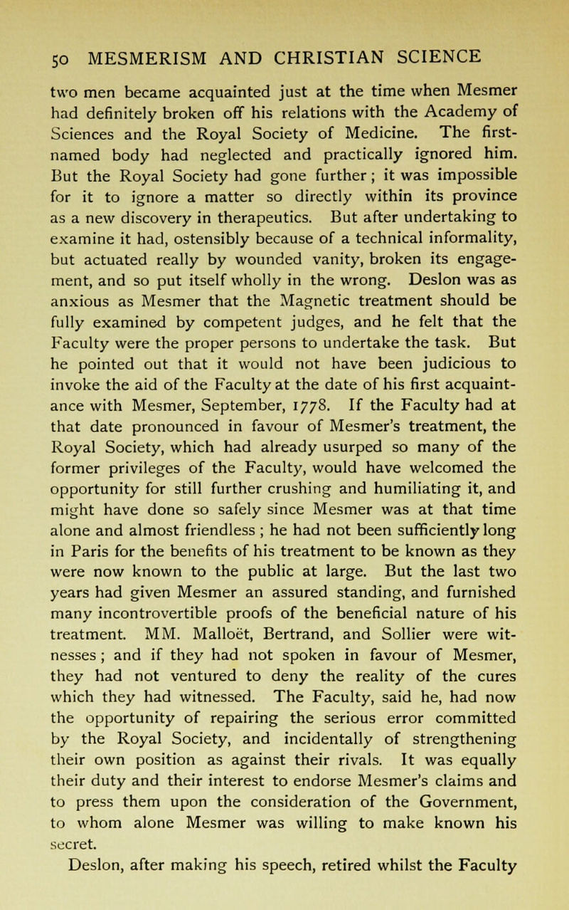 two men became acquainted just at the time when Mesmer had definitely broken off his relations with the Academy of Sciences and the Royal Society of Medicine. The first- named body had neglected and practically ignored him. But the Royal Society had gone further; it was impossible for it to ignore a matter so directly within its province as a new discovery in therapeutics. But after undertaking to examine it had, ostensibly because of a technical informality, but actuated really by wounded vanity, broken its engage- ment, and so put itself wholly in the wrong. Deslon was as anxious as Mesmer that the Magnetic treatment should be fully examined by competent judges, and he felt that the Faculty were the proper persons to undertake the task. But he pointed out that it would not have been judicious to invoke the aid of the Faculty at the date of his first acquaint- ance with Mesmer, September, 1778. If the Faculty had at that date pronounced in favour of Mesmer's treatment, the Royal Society, which had already usurped so many of the former privileges of the Faculty, would have welcomed the opportunity for still further crushing and humiliating it, and might have done so safely since Mesmer was at that time alone and almost friendless ; he had not been sufficiently long in Paris for the benefits of his treatment to be known as they were now known to the public at large. But the last two years had given Mesmer an assured standing, and furnished many incontrovertible proofs of the beneficial nature of his treatment. MM. Malloet, Bertrand, and Sollier were wit- nesses ; and if they had not spoken in favour of Mesmer, they had not ventured to deny the reality of the cures which they had witnessed. The Faculty, said he, had now the opportunity of repairing the serious error committed by the Royal Society, and incidentally of strengthening their own position as against their rivals. It was equally their duty and their interest to endorse Mesmer's claims and to press them upon the consideration of the Government, to whom alone Mesmer was willing to make known his secret. Deslon, after making his speech, retired whilst the Faculty