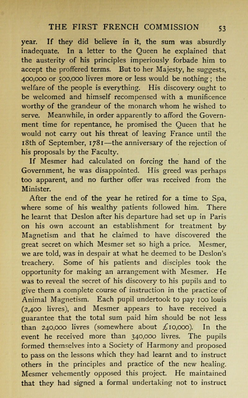 year. If they did believe in it, the sum was absurdly inadequate. In a letter to the Queen he explained that the austerity of his principles imperiously forbade him to accept the proffered terms. But to her Majesty, he suggests, 400,000 or 500,000 livres more or less would be nothing ; the welfare of the people is everything. His discovery ought to be welcomed and himself recompensed with a munificence worthy of the grandeur of the monarch whom he wished to serve. Meanwhile, in order apparently to afford the Govern- ment time for repentance, he promised the Queen that he would not carry out his threat of leaving France until the 18th of September, 1781—the anniversary of the rejection of his proposals by the Faculty. If Mesmer had calculated on forcing the hand of the Government, he was disappointed. His greed was perhaps too apparent, and no further offer was received from the Minister. After the end of the year he retired for a time to Spa, where some of his wealthy patients followed him. There he learnt that Deslon after his departure had set up in Paris on his own account an establishment for treatment by Magnetism and that he claimed to have discovered the great secret on which Mesmer set so high a price. Mesmer, we are told, was in despair at what he deemed to be Deslon's treachery. Some of his patients and disciples took the opportunity for making an arrangement with Mesmer. He was to reveal the secret of his discovery to his pupils and to give them a complete course of instruction in the practice of Animal Magnetism. Each pupil undertook to pay 100 louis (2,400 livres), and Mesmer appears to have received a guarantee that the total sum paid him should be not less than 240,000 livres (somewhere about .£10,000). In the event he received more than 340,000 livres. The pupils formed themselves into a Society of Harmony and proposed to pass on the lessons which they had learnt and to instruct others in the principles and practice of the new healing. Mesmer vehemently opposed this project. He maintained that they had signed a formal undertaking not to instruct