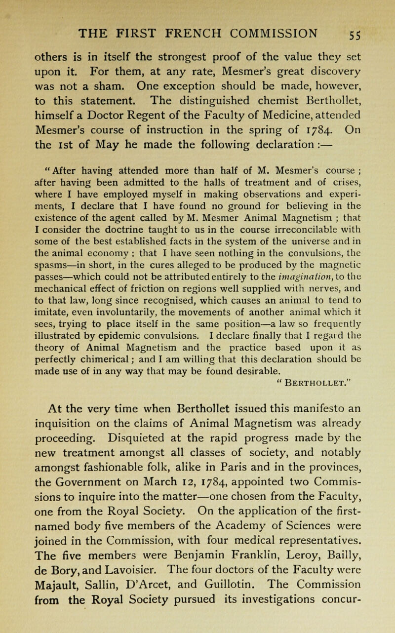 others is in itself the strongest proof of the value they set upon it. For them, at any rate, Mesmer's great discovery was not a sham. One exception should be made, however, to this statement. The distinguished chemist Berthollet, himself a Doctor Regent of the Faculty of Medicine, attended Mesmer's course of instruction in the spring of 1784. On the 1st of May he made the following declaration :—  After having attended more than half of M. Mesmer's course ; after having been admitted to the halls of treatment and of crises, where I have employed myself in making observations and experi- ments, I declare that I have found no ground for believing in the existence of the agent called by M. Mesmer Animal Magnetism ; that I consider the doctrine taught to us in the course irreconcilable with some of the best established facts in the system of the universe and in the animal economy ; that I have seen nothing in the convulsions, the spasms—in short, in the cures alleged to be produced by the magnetic passes—which could not be attributed entirely to the imagination, to the mechanical effect of friction on regions well supplied with nerves, and to that law, long since recognised, which causes an animal to tend to imitate, even involuntarily, the movements of another animal which it sees, trying to place itself in the same position—a law so frequently illustrated by epidemic convulsions. I declare finally that I regaid the theory of Animal Magnetism and the practice based upon it as perfectly chimerical; and I am willing that this declaration should be made use of in any way that may be found desirable.  Berthollet. At the very time when Berthollet issued this manifesto an inquisition on the claims of Animal Magnetism was already proceeding. Disquieted at the rapid progress made by the new treatment amongst all classes of society, and notably amongst fashionable folk, alike in Paris and in the provinces, the Government on March 12, 1784, appointed two Commis- sions to inquire into the matter—one chosen from the Faculty, one from the Royal Society. On the application of the first- named body five members of the Academy of Sciences were joined in the Commission, with four medical representatives. The five members were Benjamin Franklin, Leroy, Bailly, de Bory, and Lavoisier. The four doctors of the Faculty were Majault, Sallin, D'Arcet, and Guillotin. The Commission from the Royal Society pursued its investigations concur-