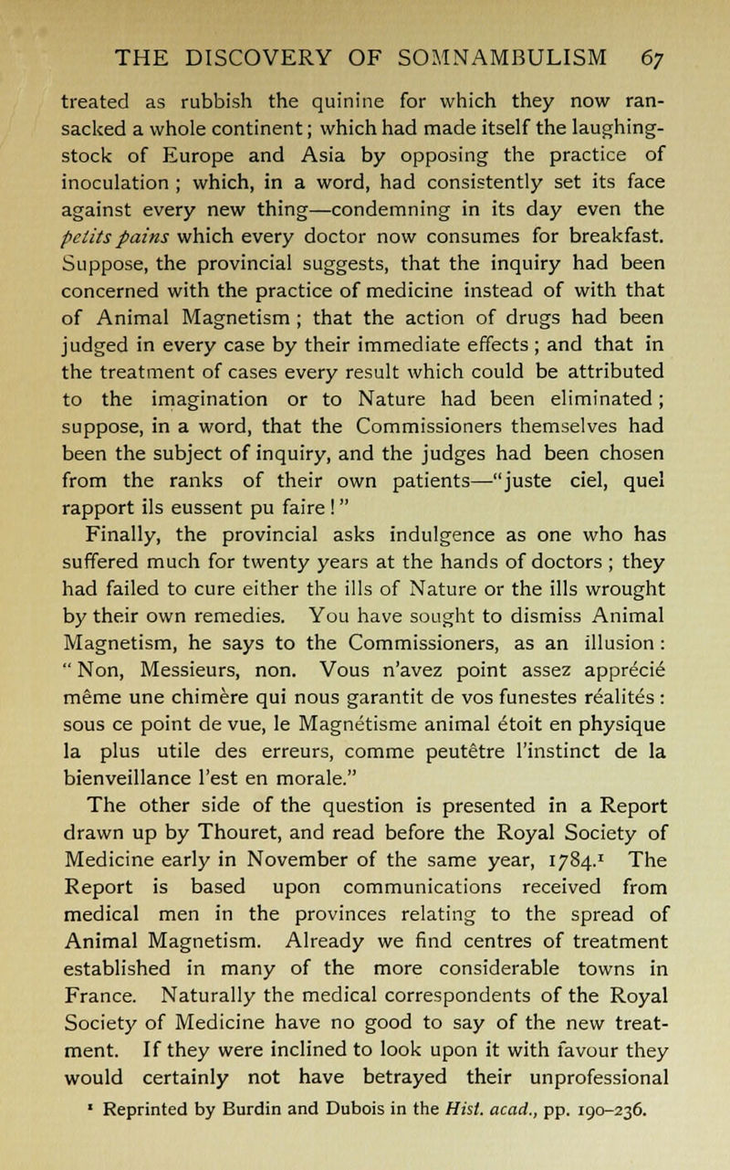 treated as rubbish the quinine for which they now ran- sacked a whole continent; which had made itself the laughing- stock of Europe and Asia by opposing the practice of inoculation ; which, in a word, had consistently set its face against every new thing—condemning in its day even the pclits pains which every doctor now consumes for breakfast. Suppose, the provincial suggests, that the inquiry had been concerned with the practice of medicine instead of with that of Animal Magnetism ; that the action of drugs had been judged in every case by their immediate effects ; and that in the treatment of cases every result which could be attributed to the imagination or to Nature had been eliminated; suppose, in a word, that the Commissioners themselves had been the subject of inquiry, and the judges had been chosen from the ranks of their own patients—-juste ciel, quel rapport ils eussent pu faire! Finally, the provincial asks indulgence as one who has suffered much for twenty years at the hands of doctors ; they had failed to cure either the ills of Nature or the ills wrought by their own remedies. You have sought to dismiss Animal Magnetism, he says to the Commissioners, as an illusion :  Non, Messieurs, non. Vous n'avez point assez apprecie meme une chimere qui nous garantit de vos funestes realites : sous ce point de vue, le Magnetisme animal etoit en physique la plus utile des erreurs, comme peutetre l'instinct de la bienveillance Test en morale. The other side of the question is presented in a Report drawn up by Thouret, and read before the Royal Society of Medicine early in November of the same year, 1784.1 The Report is based upon communications received from medical men in the provinces relating to the spread of Animal Magnetism. Already we find centres of treatment established in many of the more considerable towns in France. Naturally the medical correspondents of the Royal Society of Medicine have no good to say of the new treat- ment. If they were inclined to look upon it with favour they would certainly not have betrayed their unprofessional 1 Reprinted by Burdin and Dubois in the Hist, acad., pp. 190-236.