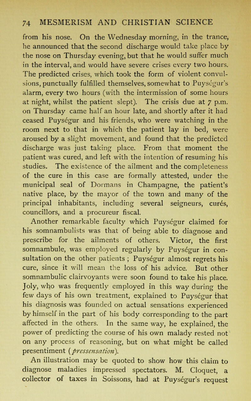 from his nose. On the Wednesday morning, in the trance, he announced that the second discharge would take place by the nose on Thursday evening, but that he would suffer much in the interval, and would have severe crises every two hours. The predicted crises, which took the form of violent convul- sions, punctually fulfilled themselves, somewhat to Puysugur's alarm, every two hours (with the intermission of some hours at night, whilst the patient slept). The crisis due at 7 p.m. on Thursday came half an hour late, and shortly after it had ceased Puysegur and his friends, who were watching in the room next to that in which the patient lay in bed, were aroused by a slight movement, and found that the predicted discharge was just taking place. From that moment the patient was cured, and left with the intention of resuming his studies. The existence of the ailment and the completeness of the cure in this case are formally attested, under the municipal seal of Dormans in Champagne, the patient's native place, by the mayor of the town and many of the principal inhabitants, including several seigneurs, cur^s, councillors, and a procureur fiscal. Another remarkable faculty which Puysegur claimed for his somnambulists was that of being able to diagnose and prescribe for the ailments of others. Victor, the first somnambule, was employed regularly by Puysdgur in con- sultation on the other patients ; Puysdgur almost regrets his cure, since it will mean the loss of his advice. But other somnambulic clairvoyants were soon found to take his place. Joly, who was frequently employed in this way during the few days of his own treatment, explained to Puysegur that his diagnosis was founded on actual sensations experienced by himself in the part of his body corresponding to the part affected in the others. In the same way, he explained, the power of predicting the course of his own malady rested not on any process of reasoning, but on what might be called presentiment {pressensation). An illustration may be quoted to show how this claim to diagnose maladies impressed spectators. M. Cloquet, a collector of taxes in Soissons, had at Puysegur's request