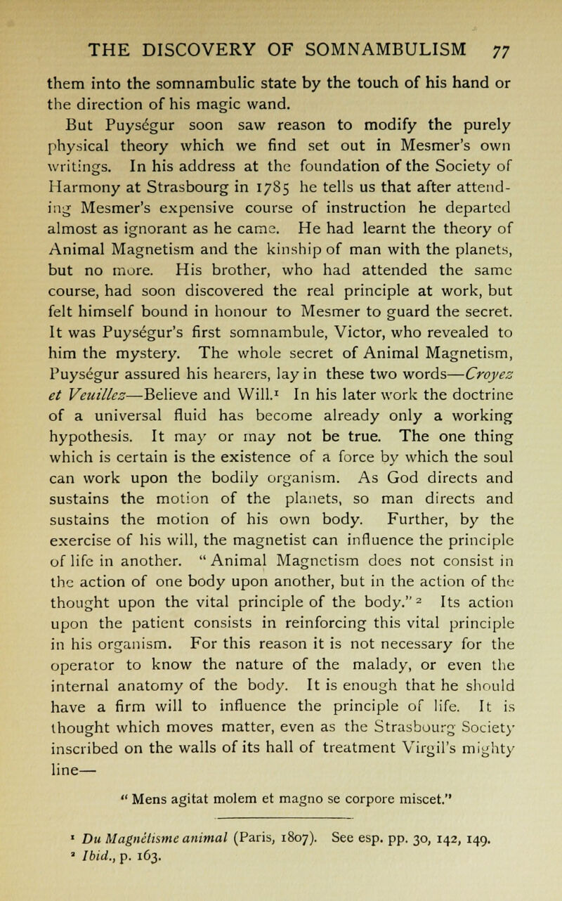 them into the somnambulic state by the touch of his hand or the direction of his magic wand. But Puysegur soon saw reason to modify the purely physical theory which we find set out in Mesmer's own writings. In his address at the foundation of the Society of Harmony at Strasbourg in 1785 he tells us that after attend- ing Mesmer's expensive course of instruction he departed almost as ignorant as he cams. He had learnt the theory of Animal Magnetism and the kinship of man with the planets, but no more. His brother, who had attended the same course, had soon discovered the real principle at work, but felt himself bound in honour to Mesmer to guard the secret. It was Puysegur's first somnambule, Victor, who revealed to him the mystery. The whole secret of Animal Magnetism, Puysegur assured his hearers, lay in these two words—Croyez et Veuillez—Believe and Will.1 In his later work the doctrine of a universal fluid has become already only a working hypothesis. It may or may not be true. The one thing which is certain is the existence of a force by which the soul can work upon the bodily organism. As God directs and sustains the motion of the planets, so man directs and sustains the motion of his own body. Further, by the exercise of his will, the magnetist can influence the principle of life in another. Animal Magnetism does not consist in the action of one body upon another, but in the action of the thought upon the vital principle of the body. 2 Its action upon the patient consists in reinforcing this vital principle in his organism. For this reason it is not necessary for the operator to know the nature of the malady, or even the internal anatomy of the body. It is enough that he should have a firm will to influence the principle of life. It is thought which moves matter, even as the Strasbourg Society inscribed on the walls of its hall of treatment Virgil's mighty line—  Mens agitat molem et magno se corpore miscet. 1 Du Magnelisme animal (Paris, 1807). See esp. pp. 30, 142, 149. 3 Ibid., p. 163.