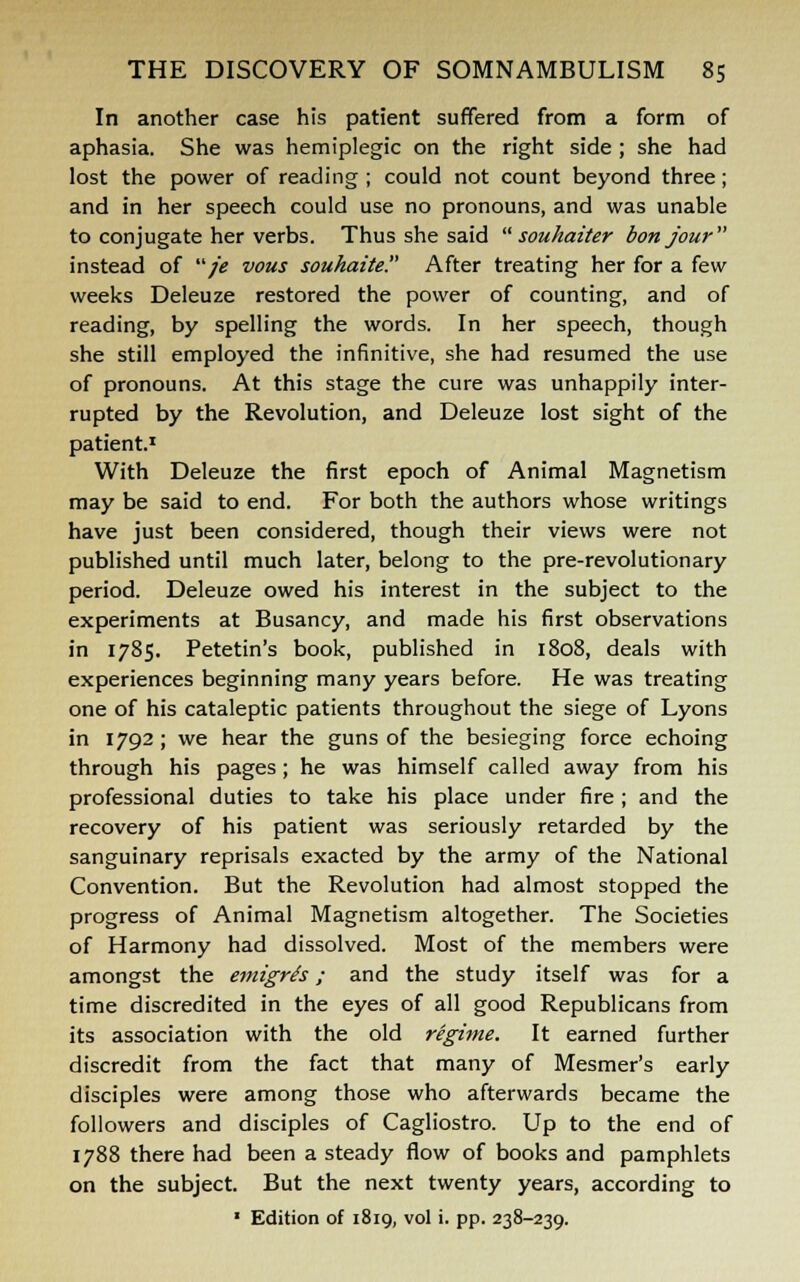 In another case his patient suffered from a form of aphasia. She was hemiplegic on the right side ; she had lost the power of reading ; could not count beyond three; and in her speech could use no pronouns, and was unable to conjugate her verbs. Thus she said  souhaiter b on jour instead of /ie vous souhaite. After treating her for a few weeks Deleuze restored the power of counting, and of reading, by spelling the words. In her speech, though she still employed the infinitive, she had resumed the use of pronouns. At this stage the cure was unhappily inter- rupted by the Revolution, and Deleuze lost sight of the patient.1 With Deleuze the first epoch of Animal Magnetism may be said to end. For both the authors whose writings have just been considered, though their views were not published until much later, belong to the pre-revolutionary period. Deleuze owed his interest in the subject to the experiments at Busancy, and made his first observations in 1785. Petetin's book, published in 1808, deals with experiences beginning many years before. He was treating one of his cataleptic patients throughout the siege of Lyons in 1792; we hear the guns of the besieging force echoing through his pages; he was himself called away from his professional duties to take his place under fire ; and the recovery of his patient was seriously retarded by the sanguinary reprisals exacted by the army of the National Convention. But the Revolution had almost stopped the progress of Animal Magnetism altogether. The Societies of Harmony had dissolved. Most of the members were amongst the emigres; and the study itself was for a time discredited in the eyes of all good Republicans from its association with the old regime. It earned further discredit from the fact that many of Mesmer's early disciples were among those who afterwards became the followers and disciples of Cagliostro. Up to the end of 1788 there had been a steady flow of books and pamphlets on the subject. But the next twenty years, according to * Edition of 1819, vol i. pp. 238-239.