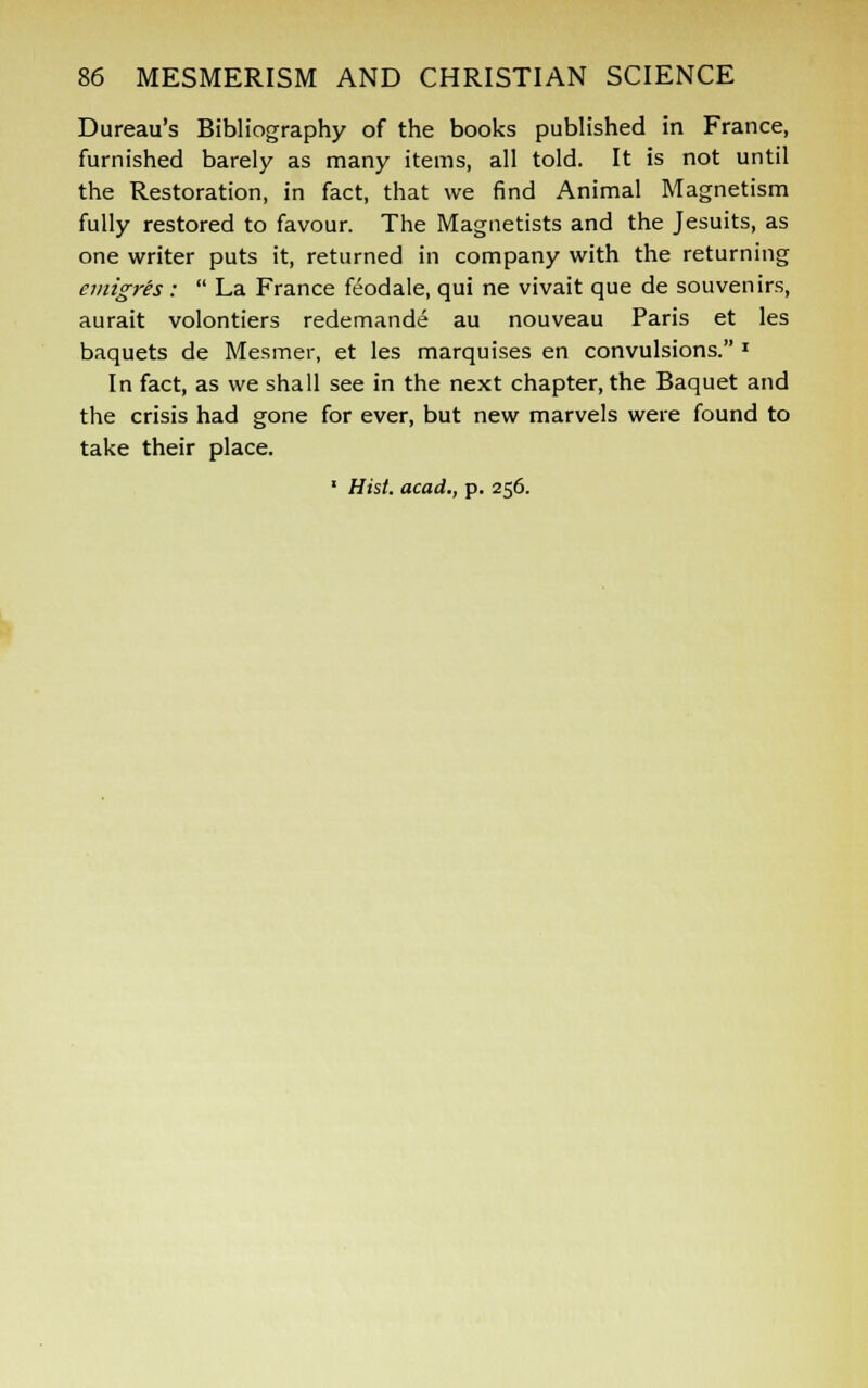 Dureau's Bibliography of the books published in France, furnished barely as many items, all told. It is not until the Restoration, in fact, that we find Animal Magnetism fully restored to favour. The Magnetists and the Jesuits, as one writer puts it, returned in company with the returning cmigris:  La France feodale, qui ne vivait que de souvenirs, aurait volontiers redemande au nouveau Paris et les baquets de Mesmer, et les marquises en convulsions. * In fact, as we shall see in the next chapter, the Baquet and the crisis had gone for ever, but new marvels were found to take their place. 1 Hist, acad., p. 256.