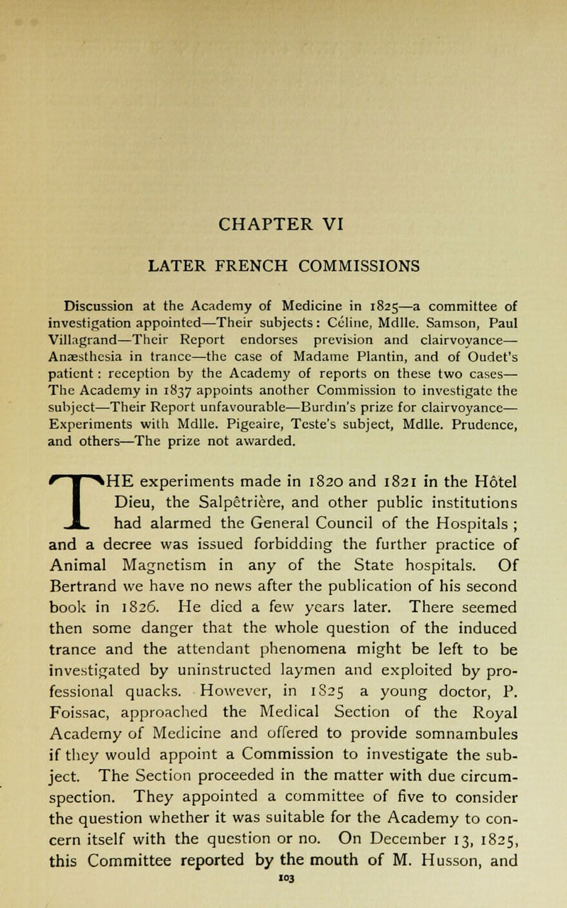 CHAPTER VI LATER FRENCH COMMISSIONS Discussion at the Academy of Medicine in 1825—a committee of investigation appointed—Their subjects: Celine, Mdlle. Samson, Paul Villagrand—Their Report endorses prevision and clairvoyance— Anaesthesia in trance—the case of Madame Plantin, and of Oudet's patient : reception by the Academy of reports on these two cases— The Academy in 1837 appoints another Commission to investigate the subject—Their Report unfavourable—Burdin's prize for clairvoyance— Experiments with Mdlle. Pigeaire, Teste's subject, Mdlle. Prudence, and others—The prize not awarded. THE experiments made in 1820 and 1821 in the Hotel Dieu, the Salpetriere, and other public institutions had alarmed the General Council of the Hospitals ; and a decree was issued forbidding the further practice of Animal Magnetism in any of the State hospitals. Of Bertrand we have no news after the publication of his second book in 1826. He died a few years later. There seemed then some danger that the whole question of the induced trance and the attendant phenomena might be left to be investigated by uninstructed laymen and exploited by pro- fessional quacks. However, in 1S25 a young doctor, P. Foissac, approached the Medical Section of the Royal Academy of Medicine and offered to provide somnambules if they would appoint a Commission to investigate the sub- ject. The Section proceeded in the matter with due circum- spection. They appointed a committee of five to consider the question whether it was suitable for the Academy to con- cern itself with the question or no. On December 13, 1825, this Committee reported by the mouth of M. Husson, and