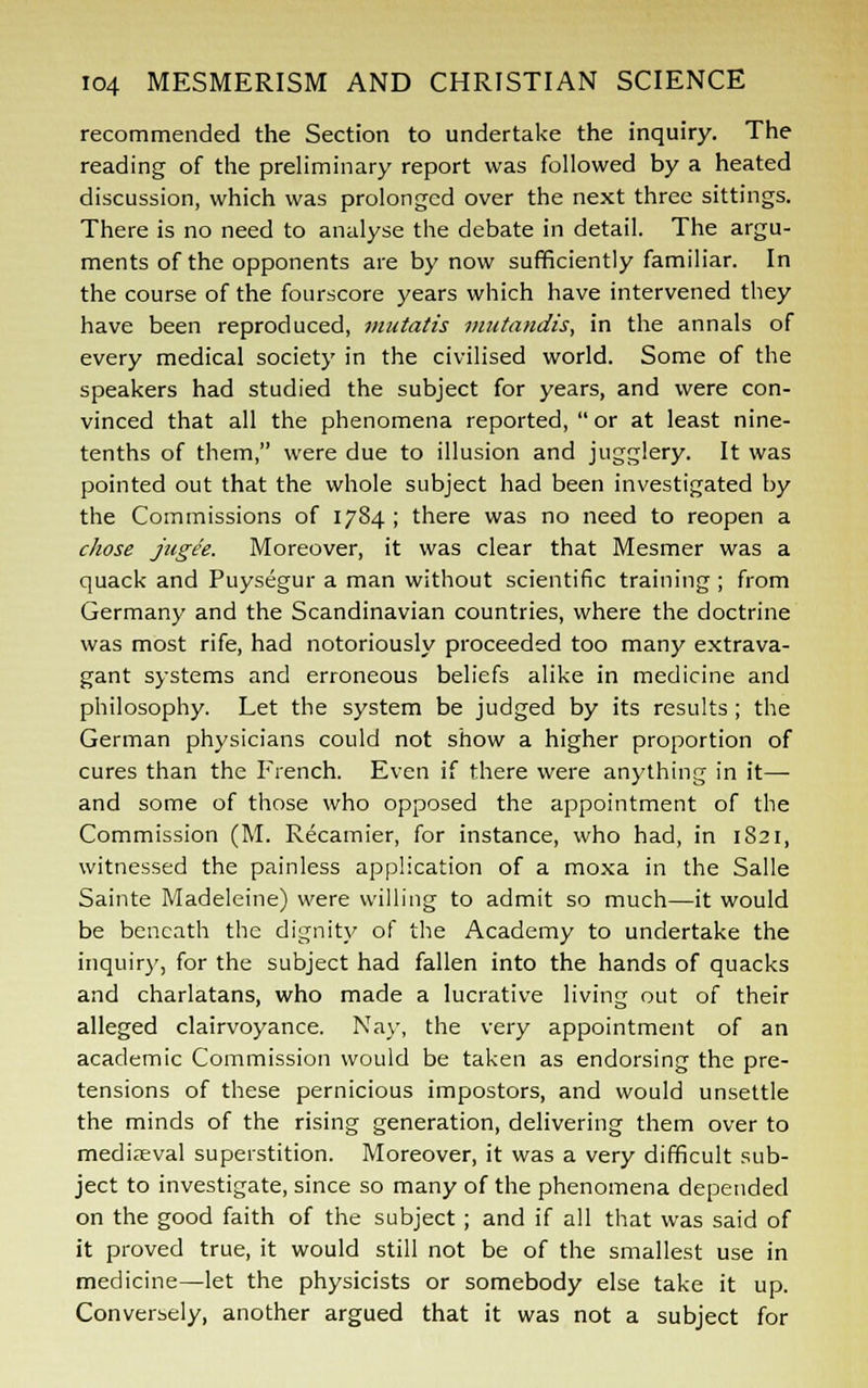 recommended the Section to undertake the inquiry. The reading of the preliminary report was followed by a heated discussion, which was prolonged over the next three sittings. There is no need to analyse the debate in detail. The argu- ments of the opponents are by now sufficiently familiar. In the course of the fourscore years which have intervened they have been reproduced, mutatis mutandis, in the annals of every medical society in the civilised world. Some of the speakers had studied the subject for years, and were con- vinced that all the phenomena reported,  or at least nine- tenths of them, were due to illusion and jugglery. It was pointed out that the whole subject had been investigated by the Commissions of 1784 ; there was no need to reopen a chose jugee. Moreover, it was clear that Mesmer was a quack and Puysegur a man without scientific training ; from Germany and the Scandinavian countries, where the doctrine was most rife, had notoriously proceeded too many extrava- gant systems and erroneous beliefs alike in medicine and philosophy. Let the system be judged by its results; the German physicians could not show a higher proportion of cures than the French. Even if there were anything in it— and some of those who opposed the appointment of the Commission (M. Recamier, for instance, who had, in 1S21, witnessed the painless application of a moxa in the Salle Sainte Madeleine) were willing to admit so much—it would be beneath the dignity of the Academy to undertake the inquiry, for the subject had fallen into the hands of quacks and charlatans, who made a lucrative living out of their alleged clairvoyance. Nay, the very appointment of an academic Commission would be taken as endorsing the pre- tensions of these pernicious impostors, and would unsettle the minds of the rising generation, delivering them over to medieval superstition. Moreover, it was a very difficult sub- ject to investigate, since so many of the phenomena depended on the good faith of the subject ; and if all that was said of it proved true, it would still not be of the smallest use in medicine—let the physicists or somebody else take it up. Conversely, another argued that it was not a subject for