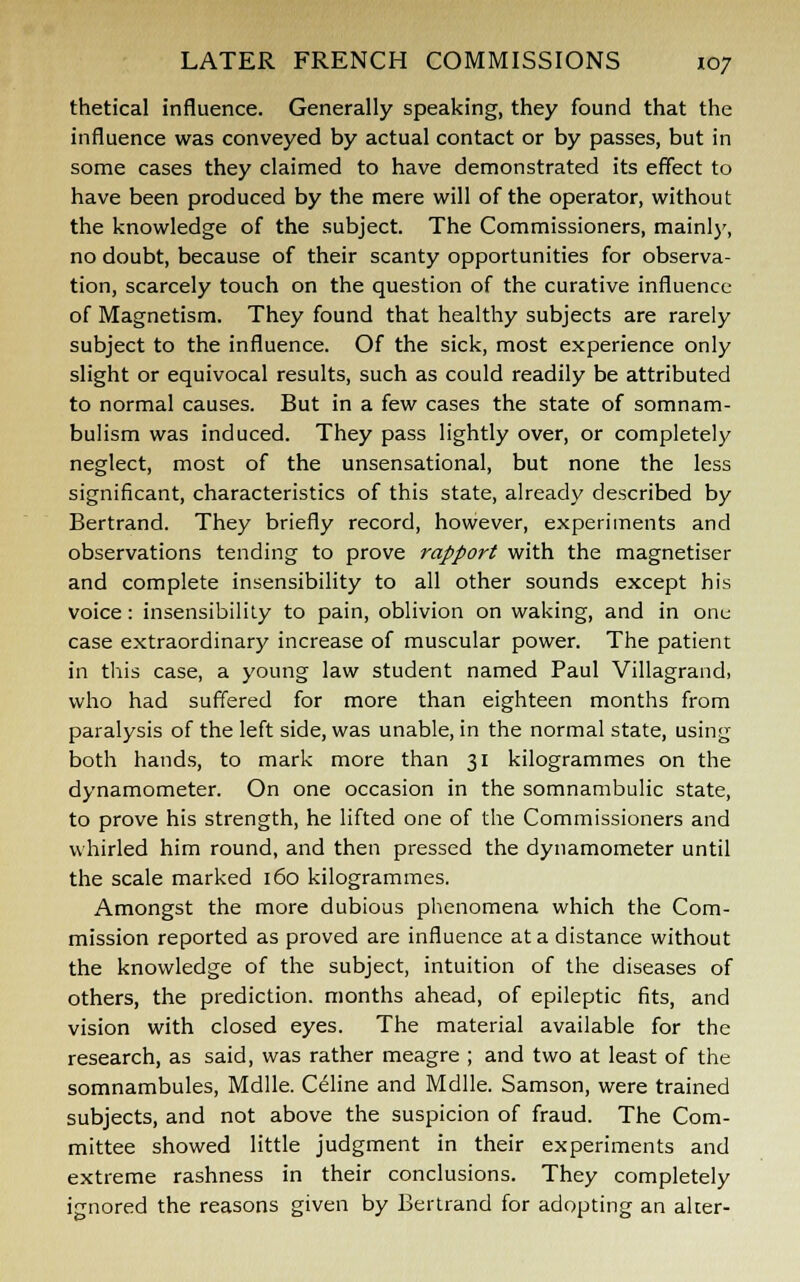 thetical influence. Generally speaking, they found that the influence was conveyed by actual contact or by passes, but in some cases they claimed to have demonstrated its effect to have been produced by the mere will of the operator, without the knowledge of the subject. The Commissioners, mainly, no doubt, because of their scanty opportunities for observa- tion, scarcely touch on the question of the curative influence of Magnetism. They found that healthy subjects are rarely subject to the influence. Of the sick, most experience only slight or equivocal results, such as could readily be attributed to normal causes. But in a few cases the state of somnam- bulism was induced. They pass lightly over, or completely neglect, most of the unsensational, but none the less significant, characteristics of this state, already described by Bertrand. They briefly record, however, experiments and observations tending to prove rapport with the magnetiser and complete insensibility to all other sounds except his voice: insensibility to pain, oblivion on waking, and in one case extraordinary increase of muscular power. The patient in this case, a young law student named Paul Villagrand, who had suffered for more than eighteen months from paralysis of the left side, was unable, in the normal state, using both hands, to mark more than 31 kilogrammes on the dynamometer. On one occasion in the somnambulic state, to prove his strength, he lifted one of the Commissioners and whirled him round, and then pressed the dynamometer until the scale marked 160 kilogrammes. Amongst the more dubious phenomena which the Com- mission reported as proved are influence at a distance without the knowledge of the subject, intuition of the diseases of others, the prediction, months ahead, of epileptic fits, and vision with closed eyes. The material available for the research, as said, was rather meagre ; and two at least of the somnambules, Mdlle. Celine and Mdlle. Samson, were trained subjects, and not above the suspicion of fraud. The Com- mittee showed little judgment in their experiments and extreme rashness in their conclusions. They completely ignored the reasons given by Bertrand for adopting an alter-