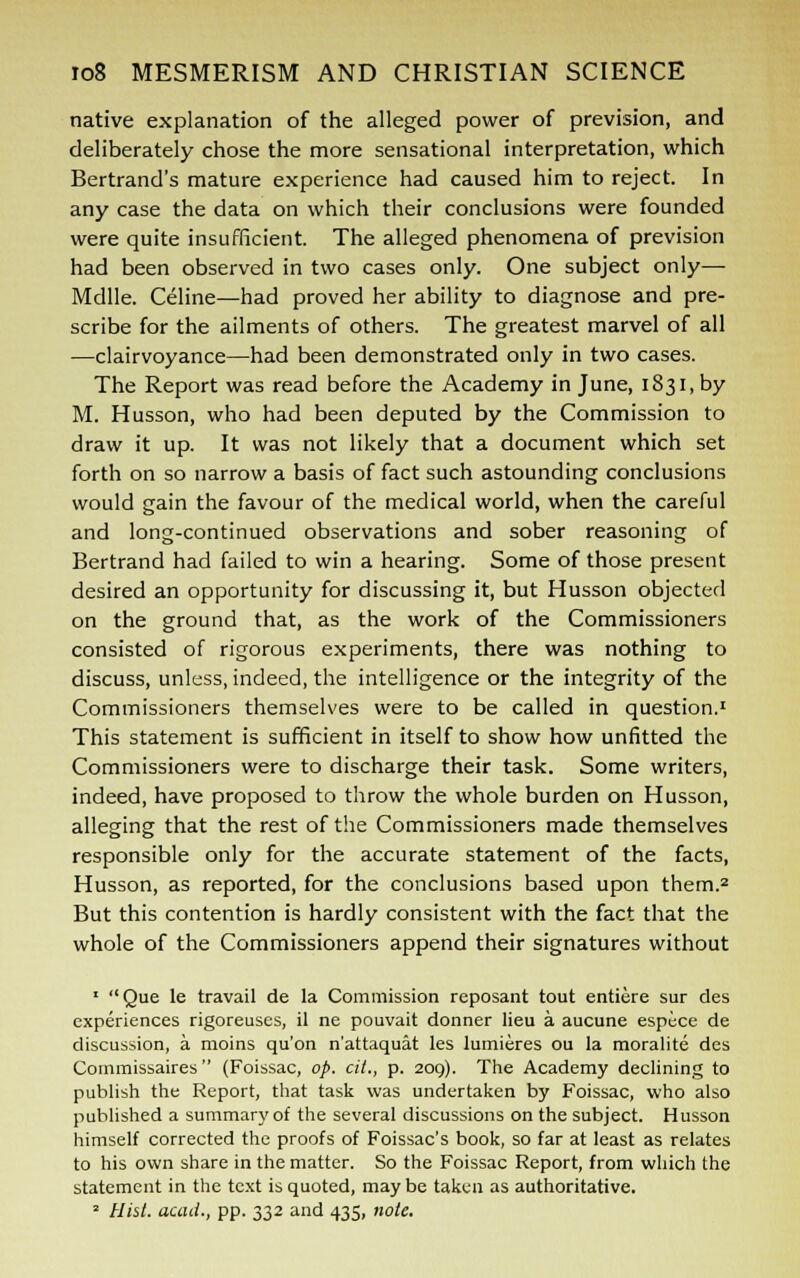 native explanation of the alleged power of prevision, and deliberately chose the more sensational interpretation, which Bertrand's mature experience had caused him to reject. In any case the data on which their conclusions were founded were quite insufficient. The alleged phenomena of prevision had been observed in two cases only. One subject only— Mdlle. Celine—had proved her ability to diagnose and pre- scribe for the ailments of others. The greatest marvel of all —clairvoyance—had been demonstrated only in two cases. The Report was read before the Academy in June, 1831, by M. Husson, who had been deputed by the Commission to draw it up. It was not likely that a document which set forth on so narrow a basis of fact such astounding conclusions would gain the favour of the medical world, when the careful and long-continued observations and sober reasoning of Bertrand had failed to win a hearing. Some of those present desired an opportunity for discussing it, but Husson objected on the ground that, as the work of the Commissioners consisted of rigorous experiments, there was nothing to discuss, unless, indeed, the intelligence or the integrity of the Commissioners themselves were to be called in question.1 This statement is sufficient in itself to show how unfitted the Commissioners were to discharge their task. Some writers, indeed, have proposed to throw the whole burden on Husson, alleging that the rest of the Commissioners made themselves responsible only for the accurate statement of the facts, Husson, as reported, for the conclusions based upon them.2 But this contention is hardly consistent with the fact that the whole of the Commissioners append their signatures without ' Que le travail de la Commission reposant tout entiere sur des experiences rigoreuses, il ne pouvait donner lieu a aucune espece de discussion, a moins qu'on n'attaquat les lumieres ou la moralite des Commissaires  (Foissac, op. cit., p. 209). The Academy declining to publish the Report, that task was undertaken by Foissac, who also published a summary of the several discussions on the subject. Husson himself corrected the proofs of Foissac's book, so far at least as relates to his own share in the matter. So the Foissac Report, from which the statement in the text is quoted, maybe taken as authoritative. 2 Hist, acad., pp. 332 and 435, note.