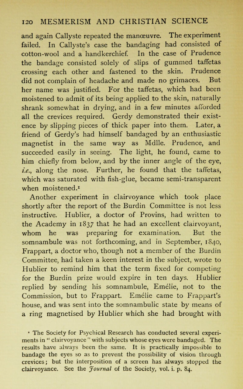 and again Callyste repeated the manoeuvre. The experiment failed. In Callyste's case the bandaging had consisted of cotton-wool and a handkerchief. In the case of Prudence the bandage consisted solely of slips of gummed taffetas crossing each other and fastened to the skin. Prudence did not complain of headache and made no grimaces. But her name was justified. For the taffetas, which had been moistened to admit of its being applied to the skin, naturally shrank somewhat in drying, and in a few minutes afforded all the crevices required. Gerdy demonstrated their exist- ence by slipping pieces of thick paper into them. Later, a friend of Gerdy's had himself bandaged by an enthusiastic magnetist in the same way as Mdlle. Prudence, and succeeded easily in seeing. The light, he found, came to him chiefly from below, and by the inner angle of the eye, i.e., along the nose. Further, he found that the taffetas, which was saturated with fish-glue, became semi-transparent when moistened.1 Another experiment in clairvoyance which took place shortly after the report of the Burdin Committee is not less instructive. Hublier, a doctor of Provins, had written to the Academy in 1837 that he had an excellent clairvoyant, whom he was preparing for examination. But the somnambule was not forthcoming, and in September, 1S40, Frappart, a doctor who, though not a member of the Burdin Committee, had taken a keen interest in the subject, wrote to Hublier to remind him that the term fixed for competing for the Burdin prize would expire in ten days. Hublier replied by sending his somnambule, Emelie, not to the Commission, but to Frappart. Emelie came to Frappart's house, and was sent into the somnambulic state by means of a ring magnetised by Hublier which she had brought with * The Society for Psychical Research has conducted several experi- ments in  clairvoyance  with subjects whose eyes were bandaged. The results have always been the same. It is practically impossible to bandage the eyes so as to prevent the possibility of vision through crevices; but the interposition of a screen has always stopped the clairvoyance. See the Journal of the Society, vol. i. p. 84.