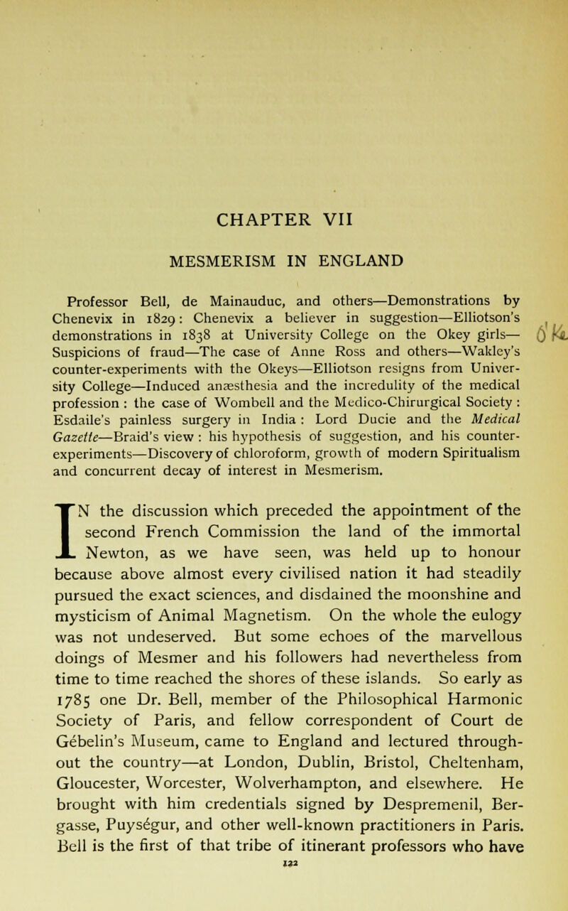 MESMERISM IN ENGLAND Professor Bell, de Mainauduc, and others—Demonstrations by Chenevix in 1829: Chenevix a believer in suggestion—Elliotson's demonstrations in 1838 at University College on the Okey girls— Suspicions of fraud—The case of Anne Ross and others—Wakley's counter-experiments with the Okeys—Elliotson resigns from Univer- sity College—Induced anaesthesia and the incredulity of the medical profession : the case of Wombell and the Medico-Chirurgical Society : Esdaile's painless surgery in India : Lord Ducie and the Medical Gazette—Braid's view : his hypothesis of suggestion, and his counter- experiments—Discovery of chloroform, growth of modern Spiritualism and concurrent decay of interest in Mesmerism. IN the discussion which preceded the appointment of the second French Commission the land of the immortal Newton, as we have seen, was held up to honour because above almost every civilised nation it had steadily pursued the exact sciences, and disdained the moonshine and mysticism of Animal Magnetism. On the whole the eulogy was not undeserved. But some echoes of the marvellous doings of Mesmer and his followers had nevertheless from time to time reached the shores of these islands. So early as 1785 one Dr. Bell, member of the Philosophical Harmonic Society of Paris, and fellow correspondent of Court de Gebelin's Museum, came to England and lectured through- out the country—at London, Dublin, Bristol, Cheltenham, Gloucester, Worcester, Wolverhampton, and elsewhere. He brought with him credentials signed by Despremenil, Ber- gasse, Puysegur, and other well-known practitioners in Paris. Bell is the first of that tribe of itinerant professors who have