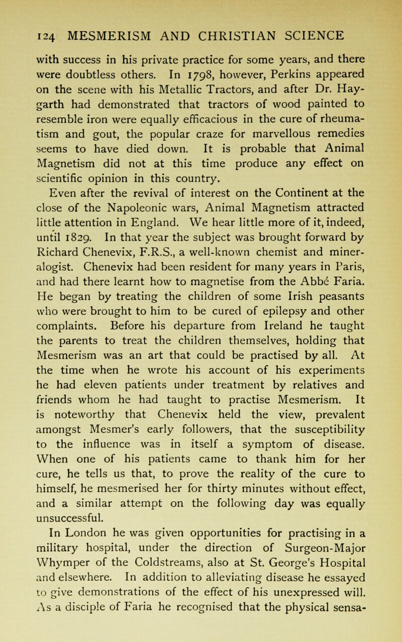 with success in his private practice for some years, and there were doubtless others. In 1798, however, Perkins appeared on the scene with his Metallic Tractors, and after Dr. Hay- garth had demonstrated that tractors of wood painted to resemble iron were equally efficacious in the cure of rheuma- tism and gout, the popular craze for marvellous remedies seems to have died down. It is probable that Animal Magnetism did not at this time produce any effect on scientific opinion in this country. Even after the revival of interest on the Continent at the close of the Napoleonic wars, Animal Magnetism attracted little attention in England. We hear little more of it, indeed, until 1829. In that year the subject was brought forward by Richard Chenevix, F.R.S., a well-known chemist and miner- alogist. Chenevix had been resident for many years in Paris, and had there learnt how to magnetise from the Abbe Faria. He began by treating the children of some Irish peasants who were brought to him to be cured of epilepsy and other complaints. Before his departure from Ireland he taught the parents to treat the children themselves, holding that Mesmerism was an art that could be practised by all. At the time when he wrote his account of his experiments he had eleven patients under treatment by relatives and friends whom he had taught to practise Mesmerism. It is noteworthy that Chenevix held the view, prevalent amongst Mesmer's early followers, that the susceptibility to the influence was in itself a symptom of disease. When one of his patients came to thank him for her cure, he tells us that, to prove the reality of the cure to himself, he mesmerised her for thirty minutes without effect, and a similar attempt on the following day was equally unsuccessful. In London he was given opportunities for practising in a military hospital, under the direction of Surgeon-Major Whymper of the Coldstreams, also at St. George's Hospital and elsewhere. In addition to alleviating disease he essayed to give demonstrations of the effect of his unexpressed will. As a disciple of Faria he recognised that the physical sensa-