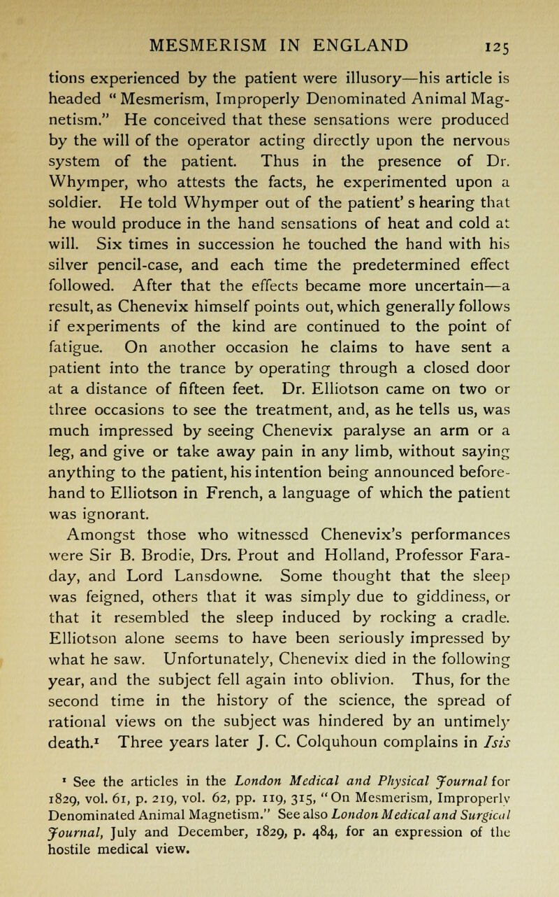 tions experienced by the patient were illusory—his article is headed Mesmerism, Improperly Denominated Animal Mag- netism. He conceived that these sensations were produced by the will of the operator acting directly upon the nervous system of the patient. Thus in the presence of Dr. Whymper, who attests the facts, he experimented upon a soldier. He told Whymper out of the patient' s hearing that he would produce in the hand sensations of heat and cold at will. Six times in succession he touched the hand with his silver pencil-case, and each time the predetermined effect followed. After that the effects became more uncertain—a result, as Chenevix himself points out, which generally follows if experiments of the kind are continued to the point of fatigue. On another occasion he claims to have sent a patient into the trance by operating through a closed door at a distance of fifteen feet. Dr. Elliotson came on two or three occasions to see the treatment, and, as he tells us, was much impressed by seeing Chenevix paralyse an arm or a leg, and give or take away pain in any limb, without saying anything to the patient, his intention being announced before- hand to Elliotson in French, a language of which the patient was ignorant. Amongst those who witnessed Chenevix's performances were Sir B. Brodie, Drs. Prout and Holland, Professor Fara- day, and Lord Lansdowne. Some thought that the sleep was feigned, others that it was simply due to giddiness, or that it resembled the sleep induced by rocking a cradle. Elliotson alone seems to have been seriously impressed by what he saw. Unfortunately, Chenevix died in the following year, and the subject fell again into oblivion. Thus, for the second time in the history of the science, the spread of rational views on the subject was hindered by an untimely death.1 Three years later J. C. Colquhoun complains in Isis 1 See the articles in the London Medical and Physical Journal for 1829, vol. 61, p. 219, vol. 62, pp. 119, 315, On Mesmerism, Improperly Denominated Animal Magnetism. See also London Medical and Surgical Journal, July and December, 1829, p. 484, for an expression of the hostile medical view.