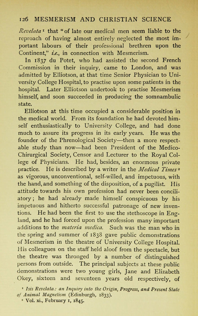 Revelata* that  of late our medical men seem liable to the reproach of having almost entirely neglected the most im- portant labours of their professional brethren upon the Continent, i.e., in connection with Mesmerism. In 1837 du Potet, who had assisted the second French Commission in their inquiry, came to London, and was admitted by Elliotson, at that time Senior Physician to Uni- versity College Hospital, to practise upon some patients in the hospital. Later Elliotson undertook to practise Mesmerism himself, and soon succeeded in producing the somnambulic state. Elliotson at this time occupied a considerable position in the medical world. From its foundation he had devoted him- self enthusiastically to University College, and had done much to assure its progress in its early years. He was the founder of the Phrenological Society—then a more respect- able study than now—had been President of the Medico- Chirurgical Society, Censor and Lecturer to the Royal Col- lege of Physicians. He had, besides, an enormous private practice. He is described by a writer in the Medical Times2 as vigorous, unconventional, self-willed, and impetuous, with the hand, and something of the disposition, of a pugilist. His attitude towards his own profession had never been concili- atory ; he had already made himself conspicuous by his impetuous and hitherto successful patronage of new inven- tions. He had been the first to use the stethoscope in Eng- land, and he had forced upon the profession many important additions to the materia medica. Such was the man who in the spring and summer of 1838 gave public demonstrations of Mesmerism in the theatre of University College Hospital. His colleagues on the staff held aloof from the spectacle, but the theatre was thronged by a number of distinguished persons from outside. The principal subjects at these public demonstrations were two young girls, Jane and Elizabeth Okey, sixteen and seventeen years old respectively, of 1 Isis Revelata: an Inquiry into the Origin, Progress, and Present Stale of Animal Magnetism (Edinburgh, 1833). 2 Vol. xi., February I, 1845.