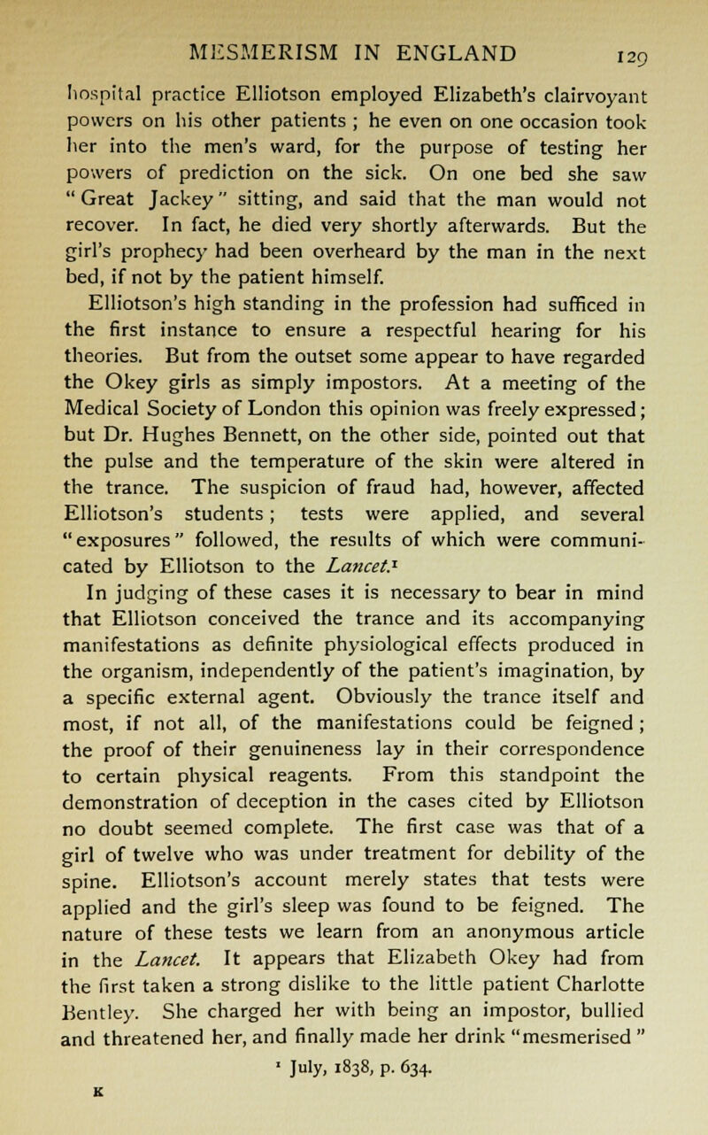 hospital practice Elliotson employed Elizabeth's clairvoyant powers on his other patients ; he even on one occasion took her into the men's ward, for the purpose of testing her powers of prediction on the sick. On one bed she saw  Great Jackey sitting, and said that the man would not recover. In fact, he died very shortly afterwards. But the girl's prophecy had been overheard by the man in the next bed, if not by the patient himself. Elliotson's high standing in the profession had sufficed in the first instance to ensure a respectful hearing for his theories. But from the outset some appear to have regarded the Okey girls as simply impostors. At a meeting of the Medical Society of London this opinion was freely expressed; but Dr. Hughes Bennett, on the other side, pointed out that the pulse and the temperature of the skin were altered in the trance. The suspicion of fraud had, however, affected Elliotson's students; tests were applied, and several exposures followed, the results of which were communi- cated by Elliotson to the Lancet? In judging of these cases it is necessary to bear in mind that Elliotson conceived the trance and its accompanying manifestations as definite physiological effects produced in the organism, independently of the patient's imagination, by a specific external agent. Obviously the trance itself and most, if not all, of the manifestations could be feigned; the proof of their genuineness lay in their correspondence to certain physical reagents. From this standpoint the demonstration of deception in the cases cited by Elliotson no doubt seemed complete. The first case was that of a girl of twelve who was under treatment for debility of the spine. Elliotson's account merely states that tests were applied and the girl's sleep was found to be feigned. The nature of these tests we learn from an anonymous article in the Lancet. It appears that Elizabeth Okey had from the first taken a strong dislike to the little patient Charlotte Bentley. She charged her with being an impostor, bullied and threatened her, and finally made her drink mesmerised  1 July, 1838, p. 634. K