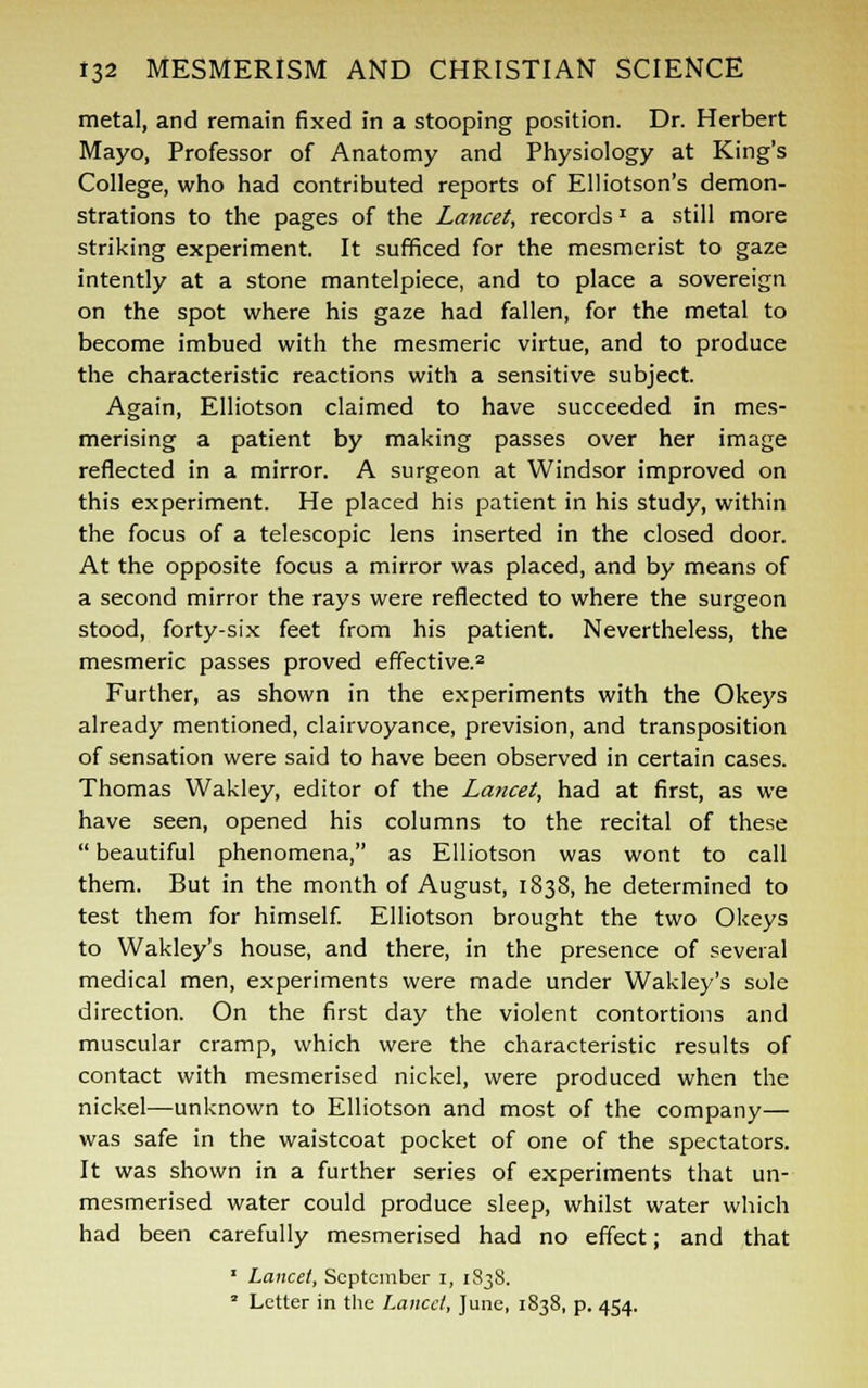 metal, and remain fixed in a stooping position. Dr. Herbert Mayo, Professor of Anatomy and Physiology at King's College, who had contributed reports of Elliotson's demon- strations to the pages of the Lancet, recordsJ a still more striking experiment. It sufficed for the mesmerist to gaze intently at a stone mantelpiece, and to place a sovereign on the spot where his gaze had fallen, for the metal to become imbued with the mesmeric virtue, and to produce the characteristic reactions with a sensitive subject. Again, Elliotson claimed to have succeeded in mes- merising a patient by making passes over her image reflected in a mirror. A surgeon at Windsor improved on this experiment. He placed his patient in his study, within the focus of a telescopic lens inserted in the closed door. At the opposite focus a mirror was placed, and by means of a second mirror the rays were reflected to where the surgeon stood, forty-six feet from his patient. Nevertheless, the mesmeric passes proved effective.2 Further, as shown in the experiments with the Okeys already mentioned, clairvoyance, prevision, and transposition of sensation were said to have been observed in certain cases. Thomas Wakley, editor of the Lancet, had at first, as we have seen, opened his columns to the recital of these  beautiful phenomena, as Elliotson was wont to call them. But in the month of August, 1838, he determined to test them for himself. Elliotson brought the two Okeys to Wakley's house, and there, in the presence of several medical men, experiments were made under Wakley's sole direction. On the first day the violent contortions and muscular cramp, which were the characteristic results of contact with mesmerised nickel, were produced when the nickel—unknown to Elliotson and most of the company— was safe in the waistcoat pocket of one of the spectators. It was shown in a further series of experiments that un- mesmerised water could produce sleep, whilst water which had been carefully mesmerised had no effect; and that 1 Lancet, September 1, 1838. 2 Letter in the Lancet, June, 1838, p. 454.