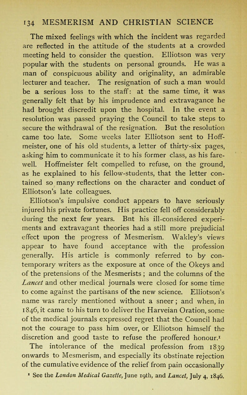 The mixed feelings with which the incident was regarded are reflected in the attitude of the students at a crowded meeting held to consider the question. Elliotson was very popular with the students on personal grounds. He was a man of conspicuous ability and originality, an admirable lecturer and teacher. The resignation of such a man would be a serious loss to the staff: at the same time, it was generally felt that by his imprudence and extravagance he had brought discredit upon the hospital. In the event a resolution was passed praying the Council to take steps to secure the withdrawal of the resignation. But the resolution came too late. Some weeks later Elliotson sent to Hoff- meister, one of his old students, a letter of thirty-six pages, asking him to communicate it to his former class, as his fare- well. Hoffmeister felt compelled to refuse, on the ground, as he explained to his fellow-students, that the letter con- tained so many reflections on the character and conduct of Elliotson's late colleagues. Elliotson's impulsive conduct appears to have seriously injured his private fortunes. His practice fell off considerably during the next few years. Bnt his ill-considered experi- ments and extravagant theories had a still more prejudicial effect upon the progress of Mesmerism. Wakley's views appear to have found acceptance with the profession generally. His article is commonly referred to by con- temporary writers as the exposure at once of the Okeys and of the pretensions of the Mesmerists ; and the columns of the Lancet and other medical journals were closed for some time to come against the partisans of the new science. Elliotson's name was rarely mentioned without a sneer; and when, in 1846, it came to his turn to deliver the Harveian Oration, some of the medical journals expressed regret that the Council had not the courage to pass him over, or Elliotson himself the discretion and good taste to refuse the proffered honour.1 The intolerance of the medical profession from 1839 onwards to Mesmerism, and especially its obstinate rejection of the cumulative evidence of the relief from pain occasionally 1 See the London Medical Gazette, June 19th, and Lancet, July 4, 1846.