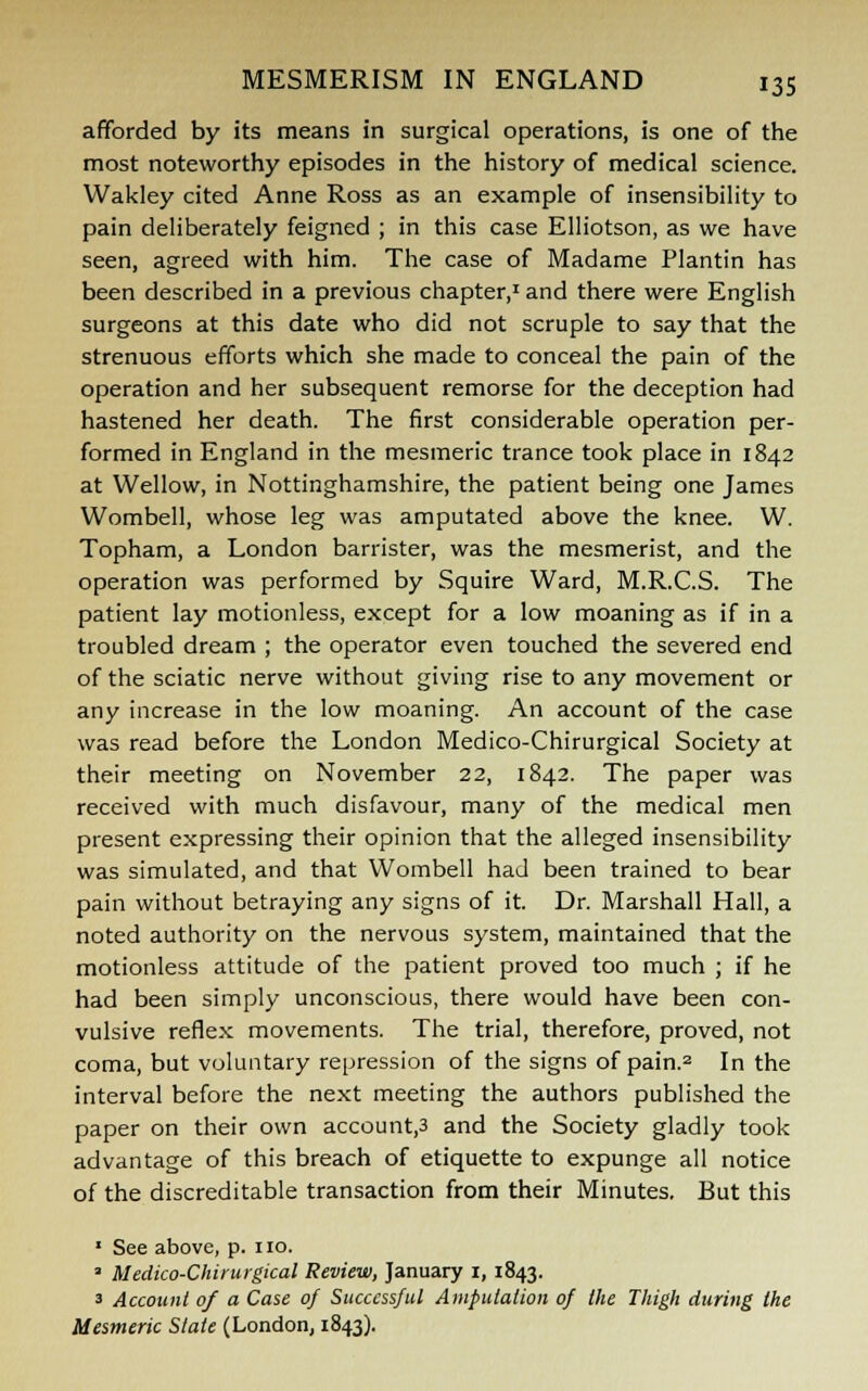 afforded by its means in surgical operations, is one of the most noteworthy episodes in the history of medical science. Wakley cited Anne Ross as an example of insensibility to pain deliberately feigned ; in this case Elliotson, as we have seen, agreed with him. The case of Madame Plantin has been described in a previous chapter,1 and there were English surgeons at this date who did not scruple to say that the strenuous efforts which she made to conceal the pain of the operation and her subsequent remorse for the deception had hastened her death. The first considerable operation per- formed in England in the mesmeric trance took place in 1842 at Wellow, in Nottinghamshire, the patient being one James Wombell, whose leg was amputated above the knee. W. Topham, a London barrister, was the mesmerist, and the operation was performed by Squire Ward, M.R.C.S. The patient lay motionless, except for a low moaning as if in a troubled dream ; the operator even touched the severed end of the sciatic nerve without giving rise to any movement or any increase in the low moaning. An account of the case was read before the London Medico-Chirurgical Society at their meeting on November 22, 1842. The paper was received with much disfavour, many of the medical men present expressing their opinion that the alleged insensibility was simulated, and that Wombell had been trained to bear pain without betraying any signs of it. Dr. Marshall Hall, a noted authority on the nervous system, maintained that the motionless attitude of the patient proved too much ; if he had been simply unconscious, there would have been con- vulsive reflex movements. The trial, therefore, proved, not coma, but voluntary repression of the signs of pain.2 In the interval before the next meeting the authors published the paper on their own account,3 and the Society gladly took advantage of this breach of etiquette to expunge all notice of the discreditable transaction from their Minutes. But this 1 See above, p. no. ■ Medico-Chirurgical Review, January 1, 1843. 3 Account of a Case of Successful Amputation of the Thigh during the Mesmeric State (London, 1843).