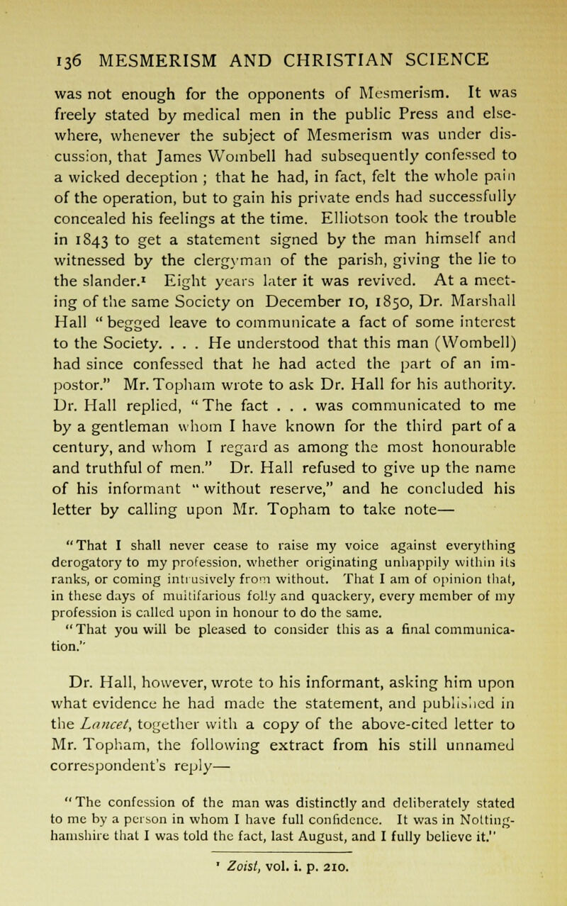 was not enough for the opponents of Mesmerism. It was freely stated by medical men in the public Press and else- where, whenever the subject of Mesmerism was under dis- cussion, that James Wombell had subsequently confessed to a wicked deception ; that he had, in fact, felt the whole pain of the operation, but to gain his private ends had successfully concealed his feelings at the time. Elliotson took the trouble in 1843 to get a statement signed by the man himself and witnessed by the clergyman of the parish, giving the lie to the slander.1 Eight years later it was revived. At a meet- ing of the same Society on December 10, 1850, Dr. Marshall Hall  begged leave to communicate a fact of some interest to the Society. . . . He understood that this man (Wombell) had since confessed that he had acted the part of an im- postor. Mr. Topham wrote to ask Dr. Hall for his authority. Dr. Hall replied,  The fact . . . was communicated to me by a gentleman whom I have known for the third part of a century, and whom I regard as among the most honourable and truthful of men. Dr. Hall refused to give up the name of his informant  without reserve, and he concluded his letter by calling upon Mr. Topham to take note— That I shall never cease to raise my voice against everything derogatory to my profession, whether originating unhappily within its ranks, or coming intrusively from without. That I am of opinion that, in these days of multifarious folly and quackery, every member of my profession is called upon in honour to do the same. That you will be pleased to consider this as a final communica- tion.'' Dr. Hall, however, wrote to his informant, asking him upon what evidence he had made the statement, and published in the Lancet, together with a copy of the above-cited letter to Mr. Topham, the following extract from his still unnamed correspondent's reply—  The confession of the man was distinctly and deliberately stated to me by a person in whom I have full confidence. It was in Notting- hamshire that I was told the fact, last August, and I fully believe it. ■ Zoist, vol. i. p. 210.