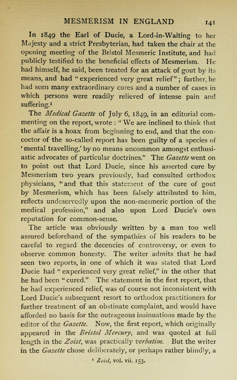 In 1849 the Earl of Ducie, a Lord-in-Waiting to her Majesty and a strict Presbyterian, had taken the chair at the opening meeting of the Bristol Mesmeric Institute, and had publicly testified to the beneficial effects of Mesmerism. He had himself, he said, been treated for an attack of gout by its means, and had  experienced very great relief ; further, he had seen many extraordinary cures and a number of cases in which persons were readily relieved of intense pain and suffering.1 The Medical Gazette of July 6, 1849, in an editorial com- menting on the report, wrote :  We are inclined to think that the affair is a hoax from beginning to end, and that the con- coctor of the so-called report has been guilty of a species of • mental travelling,' by no means uncommon amongst enthusi- astic advocates of particular doctrines. The Gazette went on to point out that Lord Ducie, since his asserted cure by Mesmerism two years previously, had consulted orthodox physicians, and that this statement of the cure of gout by Mesmerism, which has been falsely attributed to him, reflects undeservedly upon the non-mesmeric portion of the medical profession, and also upon Lord Ducie's own reputation for common-sense. The article was obviously written by a man too well assured beforehand of the sympathies of his readers to be careful to regard the decencies of controversy, or even to observe common honesty. The writer admits that he had seen two reports, in one of which it was stated that Lord Ducie had  experienced very great relief, in the other that he had been  cured. The statement in the first report, that he had experienced relief, was of course not inconsistent with Lord Ducie's subsequent resort to orthodox practitioners for further treatment of an obstinate complaint, and would have afforded no basis for the outrageous insinuations made by the editor of the Gazette. Now, the first report, which originally appeared in the Bristol Mercury, and was quoted at full length in the Zoist, was practically verbatim. But the writer in the Gazette chose deliberately, or perhaps rather blindly, a 1 Zoist, vol. vii. 153.