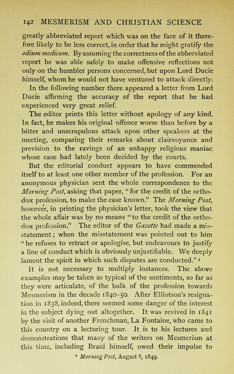 greatly abbreviated report which was on the face of it there- fore likely to be less correct, in order that he might gratify the odium medicum. By assuming the correctness of the abbreviated report he was able safely to make offensive reflections not only on the humbler persons concerned, but upon Lord Ducie himself, whom he would not have ventured to attack directly. In the following number there appeared a letter from Lord Ducie affirming the accuracy of the report that he had experienced very great relief. The editor prints this letter without apology of any kind. In fact, he makes his original offence worse than before by a bitter and unscrupulous attack upon other speakers at the meeting, comparing their remarks about clairvoyance and prevision to the ravings of an unhappy religious maniac whose case had lately been decided by the courts. But the editorial conduct appears to have commended itself to at least one other member of the profession. For an anonymous physician sent the whole correspondence to the Morning Post, asking that paper,  for the credit of the ortho- dox profession, to make the case known. The Morning Post, however, in printing the physician's letter, took the view that the whole affair was by no means  to the credit of the ortho- dox profession. The editor of the Gazette had made a mis- statement ; when the misstatement was pointed out to him  he refuses to retract or apologise, but endeavours to justify a line of conduct which is obviously unjustifiable. We deeply lament the spirit in which such disputes are conducted.1 It is not necessary to multiply instances. The. above examples may be taken as typical of the sentiments, so far as they were articulate, of the bulk of the profession towards Mesmerism in the decade 1840-50. After Elliotson's resigna- tion in 1838, indeed, there seemed some danger of the interest in the subject dying out altogether. It was revived in 1841 by the visit of another Frenchman, La Fontaine, who came to this country on a lecturing tour. It is to his lectures and demonstrations that many of the writers on Mesmerism at this time, including Braid himself, owed their impulse to 1 Morning Post, August 8, 1849.