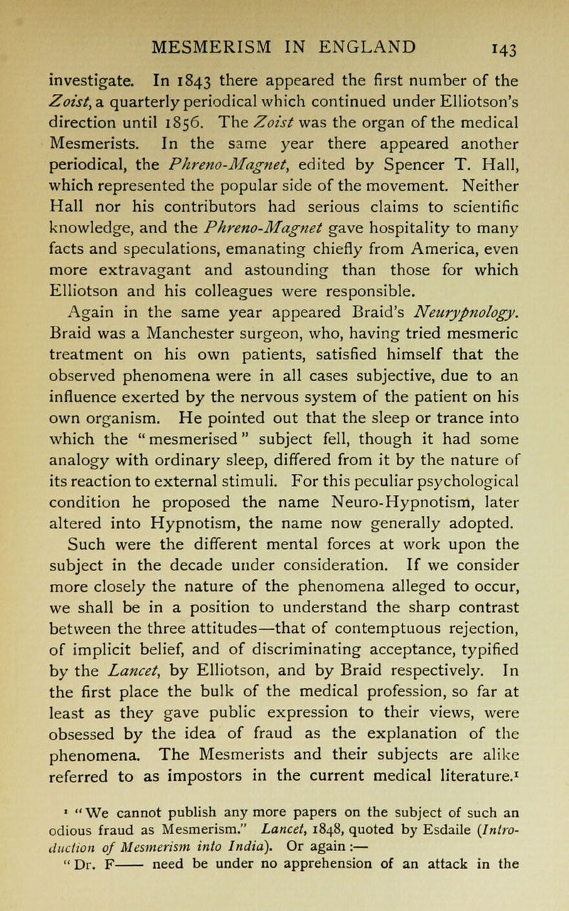 investigate. In 1843 there appeared the first number of the Zoist,a. quarterly periodical which continued under Elliotson's direction until 1856. The Zoist was the organ of the medical Mesmerists. In the same year there appeared another periodical, the Phreno-Magnet, edited by Spencer T. Hall, which represented the popular side of the movement. Neither Hall nor his contributors had serious claims to scientific knowledge, and the Phreno-Magnet gave hospitality to many facts and speculations, emanating chiefly from America, even more extravagant and astounding than those for which Elliotson and his colleagues were responsible. Again in the same year appeared Braid's Neurypnology. Braid was a Manchester surgeon, who, having tried mesmeric treatment on his own patients, satisfied himself that the observed phenomena were in all cases subjective, due to an influence exerted by the nervous system of the patient on his own organism. He pointed out that the sleep or trance into which the  mesmerised subject fell, though it had some analogy with ordinary sleep, differed from it by the nature of its reaction to external stimuli. For this peculiar psychological condition he proposed the name Neuro-Hypnotism, later altered into Hypnotism, the name now generally adopted. Such were the different mental forces at work upon the subject in the decade under consideration. If we consider more closely the nature of the phenomena alleged to occur, we shall be in a position to understand the sharp contrast between the three attitudes—that of contemptuous rejection, of implicit belief, and of discriminating acceptance, typified by the Lancet, by Elliotson, and by Braid respectively. In the first place the bulk of the medical profession, so far at least as they gave public expression to their views, were obsessed by the idea of fraud as the explanation of the phenomena. The Mesmerists and their subjects are alike referred to as impostors in the current medical literature.1 ■  We cannot publish any more papers on the subject of such an odious fraud as Mesmerism. Lancet, 1848, quoted by Esdaile (Intro- duction of Mesmerism into India). Or again :—  Dr. F need be under no apprehension of an attack in the