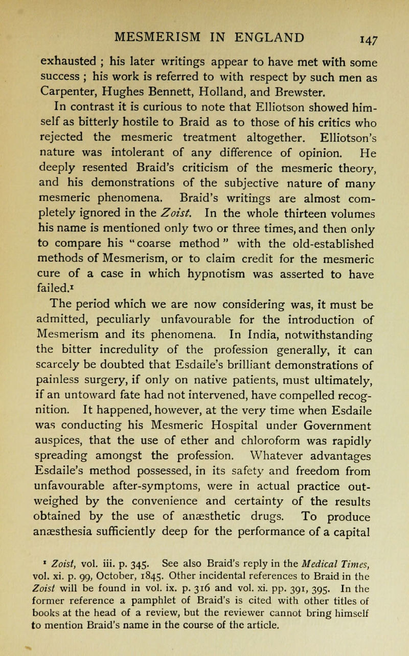 exhausted ; his later writings appear to have met with some success ; his work is referred to with respect by such men as Carpenter, Hughes Bennett, Holland, and Brewster. In contrast it is curious to note that Elliotson showed him- self as bitterly hostile to Braid as to those of his critics who rejected the mesmeric treatment altogether. Elliotson's nature was intolerant of any difference of opinion. He deeply resented Braid's criticism of the mesmeric theory, and his demonstrations of the subjective nature of many mesmeric phenomena. Braid's writings are almost com- pletely ignored in the Zoist. In the whole thirteen volumes his name is mentioned only two or three times, and then only to compare his  coarse method  with the old-established methods of Mesmerism, or to claim credit for the mesmeric cure of a case in which hypnotism was asserted to have failed.1 The period which we are now considering was, it must be admitted, peculiarly unfavourable for the introduction of Mesmerism and its phenomena. In India, notwithstanding the bitter incredulity of the profession generally, it can scarcely be doubted that Esdaile's brilliant demonstrations of painless surgery, if only on native patients, must ultimately, if an untoward fate had not intervened, have compelled recog- nition. It happened, however, at the very time when Esdaile was conducting his Mesmeric Hospital under Government auspices, that the use of ether and chloroform was rapidly spreading amongst the profession. Whatever advantages Esdaile's method possessed, in its safety and freedom from unfavourable after-symptoms, were in actual practice out- weighed by the convenience and certainty of the results obtained by the use of anaesthetic drugs. To produce anaesthesia sufficiently deep for the performance of a capital 1 Zoist, vol. iii. p. 345. See also Braid's reply in the Medical Times, vol. xi. p. 99, October, 1845. Other incidental references to Braid in the Zoist will be found in vol. ix. p. 316 and vol. xi. pp. 391, 395. In the former reference a pamphlet of Braid's is cited with other titles of books at the head of a review, but the reviewer cannot bring himself to mention Braid's name in the course of the article.