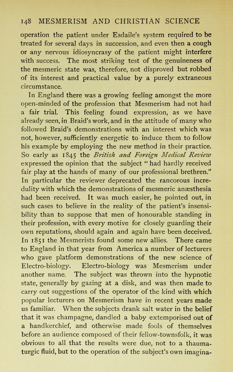 operation the patient under Esdaile's system required to be treated for several days in succession, and even then a cough or any nervous idiosyncrasy of the patient might interfere with success. The most striking test of the genuineness of the mesmeric state was, therefore, not disproved but robbed of its interest and practical value by a purely extraneous circumstance. In England there was a growing feeling amongst the more open-minded of the profession that Mesmerism had not had a fair trial. This feeling found expression, as we have already seen, in Braid's work, and in the attitude of many who followed Braid's demonstrations with an interest which was not, however, sufficiently energetic to induce them to follow his example by employing the new method in their practice. So early as 1845 the British and Foreign Medical Review expressed the opinion that the subject  had hardly received fair play at the hands of many of our professional brethren. In particular the reviewer deprecated the rancorous incre- dulity with which the demonstrations of mesmeric anaesthesia had been received. It was much easier, he pointed out, in such cases to believe in the reality of the patient's insensi- bility than to suppose that men of honourable standing in their profession, with every motive for closely guarding their own reputations, should again and again have been deceived. In 1851 the Mesmerists found some new allies. There came to England in that year from America a number of lecturers who gave platform demonstrations of the new science of Electro-biology. Electro-biology was Mesmerism under another name. The subject was thrown into the hypnotic state, generally by gazing at a disk, and was then made to carry out suggestions of the operator of the kind with which popular lecturers on Mesmerism have in recent years made us familiar. When the subjects drank salt water in the belief that it was champagne, dandled a baby extemporised out of a handkerchief, and otherwise made fools of themselves before an audience composed of their fellow-townsfolk, it was obvious to all that the results were due, not to a thauma- turgic fluid, but to the operation of the subject's own imagina-