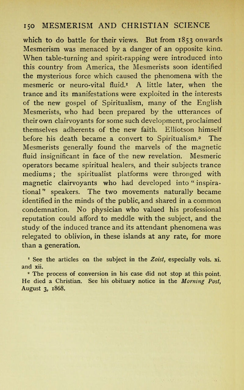 which to do battle for their views. But from 1853 onwards Mesmerism was menaced by a danger of an opposite kina. When table-turning and spirit-rapping were introduced into this country from America, the Mesmerists soon identified the mysterious force which caused the phenomena with the mesmeric or neuro-vital fluid.1 A little later, when the trance and its manifestations were exploited in the interests of the new gospel of Spiritualism, many of the English Mesmerists, who had been prepared by the utterances of their own clairvoyants for some such development, proclaimed themselves adherents of the new faith. Elliotson himself before his death became a convert to Spiritualism.2 The Mesmerists generally found the marvels of the magnetic fluid insignificant in face of the new revelation. Mesmeric operators became spiritual healers, and their subjects trance mediums; the spiritualist platforms were thronged with magnetic clairvoyants who had developed into  inspira- tional  speakers. The two movements naturally became identified in the minds of the public, and shared in a common condemnation. No physician who valued his professional reputation could afford to meddle with the subject, and the study of the induced trance and its attendant phenomena was relegated to oblivion, in these islands at any rate, for more than a generation. 1 See the articles on the subject in the Zoisl, especially vols. xi. and xii. a The process of conversion in his case did not stop at this point. He died a Christian. See his obituary notice in the Morning Post, August 3, 1868.