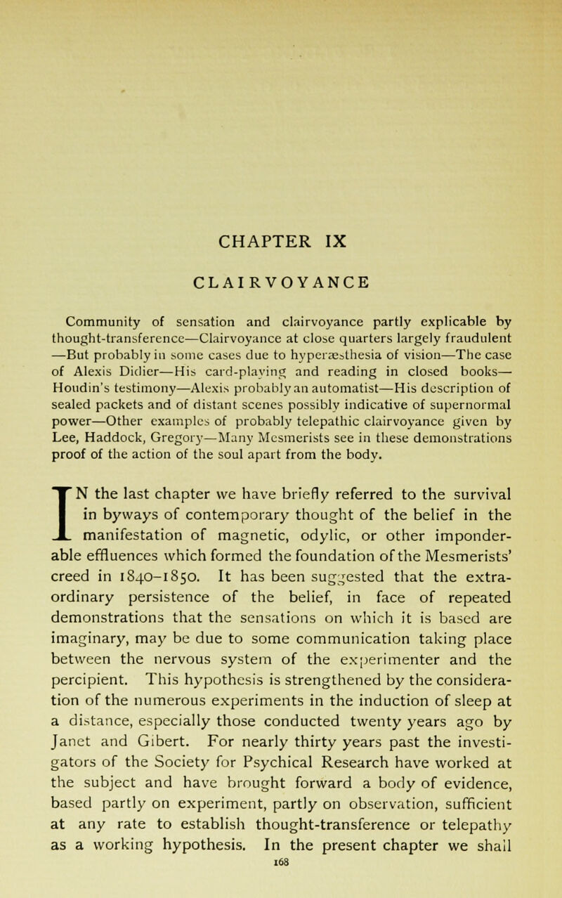 CLAIRVOYANCE Community of sensation and clairvoyance partly explicable by thought-transference—Clairvoyance at close quarters largely fraudulent —But probably in some cases due to hyperajslhesia of vision—The case of Alexis Diclicr—His card-playing and reading in closed books—• Houdin's testimony—Alexis probably an automatist—His description of sealed packets and of distant scenes possibly indicative of supernormal power—Other examples of probably telepathic clairvoyance given by Lee, Haddock, Gregory—Many Mesmerists see in these demonstrations proof of the action of the soul apart from the body. IN the last chapter we have briefly referred to the survival in byways of contemporary thought of the belief in the manifestation of magnetic, odylic, or other imponder- able effluences which formed the foundation of the Mesmerists' creed in 1840-1850. It has been suggested that the extra- ordinary persistence of the belief, in face of repeated demonstrations that the sensations on which it is based are imaginary, may be due to some communication taking place between the nervous system of the experimenter and the percipient. This hypothesis is strengthened by the considera- tion of the numerous experiments in the induction of sleep at a distance, especially those conducted twenty years ago by Janet and Gibert. For nearly thirty years past the investi- gators of the Society for Psychical Research have worked at the subject and have brought forward a body of evidence, based partly on experiment, partly on observation, sufficient at any rate to establish thought-transference or telepathy as a working hypothesis. In the present chapter we shall