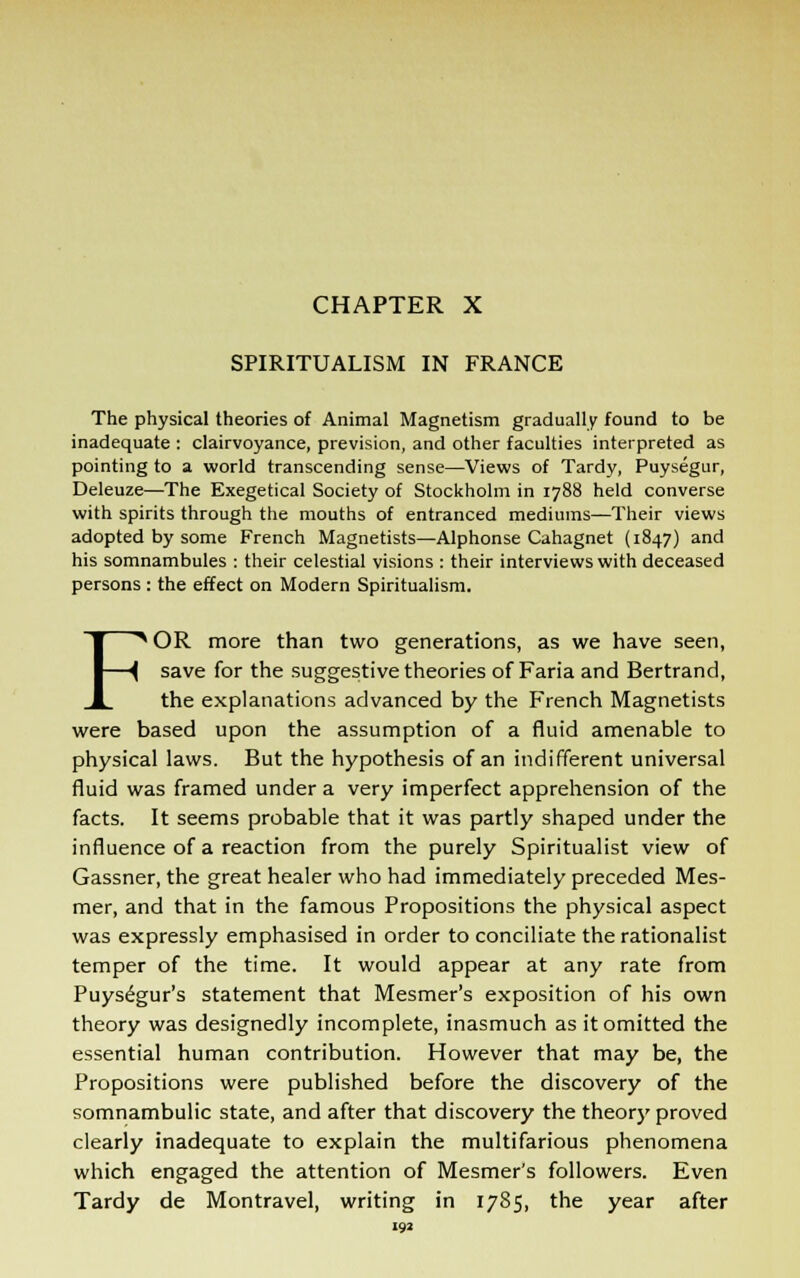 CHAPTER X SPIRITUALISM IN FRANCE The physical theories of Animal Magnetism gradually found to be inadequate : clairvoyance, prevision, and other faculties interpreted as pointing to a world transcending sense—Views of Tardy, Puysegur, Deleuze—The Exegetical Society of Stockholm in 1788 held converse with spirits through the mouths of entranced mediums—Their views adopted by some French Magnetists—Alphonse Cahagnet (1847) and his somnambules : their celestial visions : their interviews with deceased persons : the effect on Modern Spiritualism. FOR more than two generations, as we have seen, save for the suggestive theories of Faria and Bertrand, the explanations advanced by the French Magnetists were based upon the assumption of a fluid amenable to physical laws. But the hypothesis of an indifferent universal fluid was framed under a very imperfect apprehension of the facts. It seems probable that it was partly shaped under the influence of a reaction from the purely Spiritualist view of Gassner, the great healer who had immediately preceded Mes- mer, and that in the famous Propositions the physical aspect was expressly emphasised in order to conciliate the rationalist temper of the time. It would appear at any rate from Puysegur's statement that Mesmer's exposition of his own theory was designedly incomplete, inasmuch as it omitted the essential human contribution. However that may be, the Propositions were published before the discovery of the somnambulic state, and after that discovery the theory proved clearly inadequate to explain the multifarious phenomena which engaged the attention of Mesmer's followers. Even Tardy de Montravel, writing in 1785, the year after