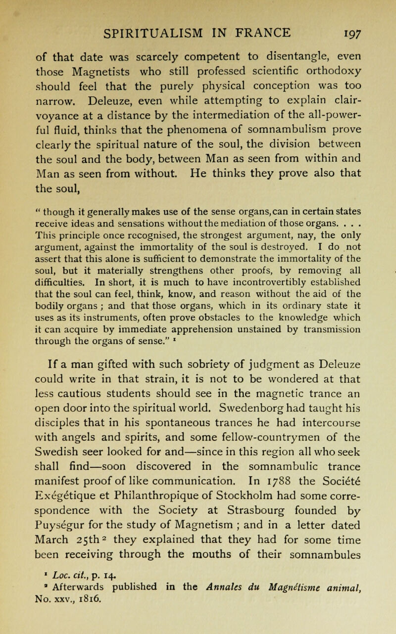 of that date was scarcely competent to disentangle, even those Magnetists who still professed scientific orthodoxy should feel that the purely physical conception was too narrow. Deleuze, even while attempting to explain clair- voyance at a distance by the intermediation of the all-power- ful fluid, thinks that the phenomena of somnambulism prove clearly the spiritual nature of the soul, the division between the soul and the body, between Man as seen from within and Man as seen from without. He thinks they prove also that the soul,  though it generally makes use of the sense organs,can in certain states receive ideas and sensations without the mediation of those organs. . . . This principle once recognised, the strongest argument, nay, the only argument, against the immortality of the soul is destroyed. I do not assert that this alone is sufficient to demonstrate the immortality of the soul, but it materially strengthens other proofs, by removing all difficulties. In short, it is much to have incontrovertibly established that the soul can feel, think, know, and reason without the aid of the bodily organs ; and that those organs, which in its ordinary state it uses as its instruments, often prove obstacles to the knowledge which it can acquire by immediate apprehension unstained by transmission through the organs of sense. « If a man gifted with such sobriety of judgment as Deleuze could write in that strain, it is not to be wondered at that less cautious students should see in the magnetic trance an open door into the spiritual world. Swedenborg had taught his disciples that in his spontaneous trances he had intercourse with angels and spirits, and some fellow-countrymen of the Swedish seer looked for and—since in this region all who seek shall find—soon discovered in the somnambulic trance manifest proof of like communication. In 1788 the Society Exeg^tique et Philanthropique of Stockholm had some corre- spondence with the Society at Strasbourg founded by Puysegur for the study of Magnetism ; and in a letter dated March 25th2 they explained that they had for some time been receiving through the mouths of their somnambules 1 Loc. cit,, p. 14. • Afterwards published in the Annates du MagnUismc animal, No. xxv., 1816.