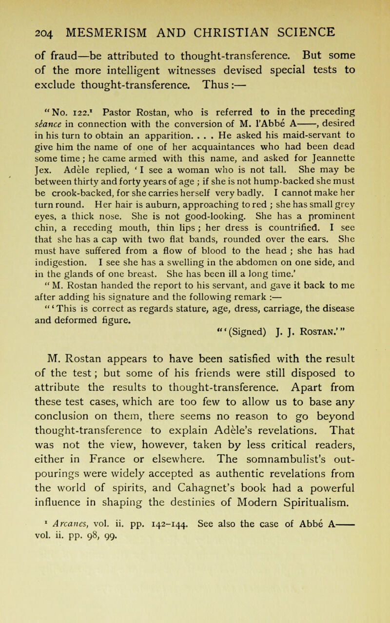 of fraud—be attributed to thought-transference. But some of the more intelligent witnesses devised special tests to exclude thought-transference. Thus :— No. 122.' Pastor Rostan, who is referred to in the preceding seance in connection with the conversion of M. l'Abbe A , desired in his turn to obtain an apparition. . . . He asked his maid-servant to give him the name of one of her acquaintances who had been dead some time; he came armed with this name, and asked for Jeannette Jex. Adele replied, ' I see a woman who is not tall. She may be between thirty and forty years of age ; if she is not hump-backed she must be crook-backed, for she carries herself very badly. I cannot make her turn round. Her hair is auburn, approaching to red ; she has small grey eyes, a thick nose. She is not good-looking. She has a prominent chin, a receding mouth, thin lips ; her dress is countrified. I see that she has a cap with two flat bands, rounded over the ears. She must have suffered from a flow of blood to the head ; she has had indigestion. I see she has a swelling in the abdomen on one side, and in the glands of one breast. She has been ill a long time.'  M. Rostan handed the report to his servant, and gave it back to me after adding his signature and the following remark :— ' This is correct as regards stature, age, dress, carriage, the disease and deformed figure. '(Signed) J. J. Rostan.' M. Rostan appears to have been satisfied with the result of the test; but some of his friends were still disposed to attribute the results to thought-transference. Apart from these test cases, which are too few to allow us to base any conclusion on them, there seems no reason to go beyond thought-transference to explain Adele's revelations. That was not the view, however, taken by less critical readers, either in France or elsewhere. The somnambulist's out- pourings were widely accepted as authentic revelations from the world of spirits, and Cahagnet's book had a powerful influence in shaping the destinies of Modern Spiritualism. 1 Arcanes, vol. ii. pp. 142-144. See also the case of Abbe A vol. ii. pp. 98, 99.