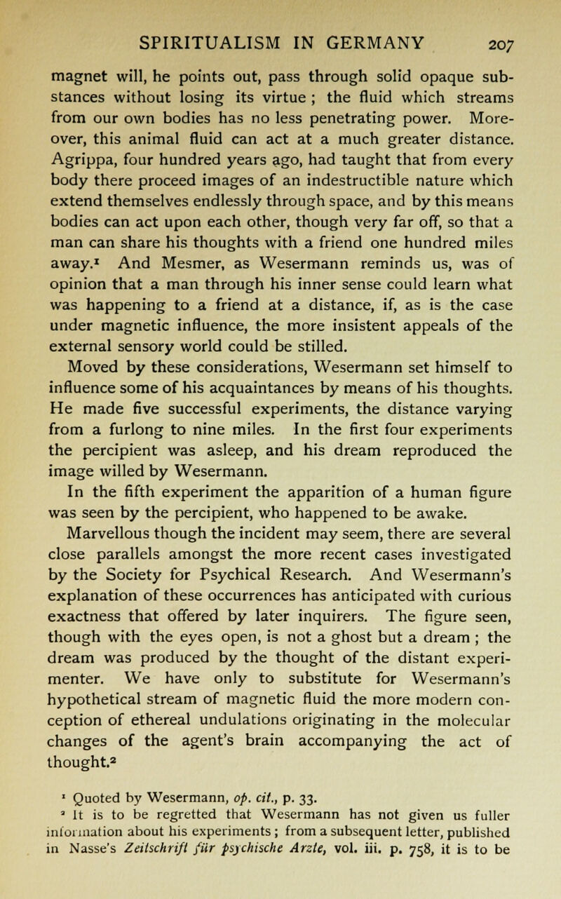magnet will, he points out, pass through solid opaque sub- stances without losing its virtue ; the fluid which streams from our own bodies has no less penetrating power. More- over, this animal fluid can act at a much greater distance. Agrippa, four hundred years ago, had taught that from every body there proceed images of an indestructible nature which extend themselves endlessly through space, and by this means bodies can act upon each other, though very far off, so that a man can share his thoughts with a friend one hundred miles away.1 And Mesmer, as Wesermann reminds us, was of opinion that a man through his inner sense could learn what was happening to a friend at a distance, if, as is the case under magnetic influence, the more insistent appeals of the external sensory world could be stilled. Moved by these considerations, Wesermann set himself to influence some of his acquaintances by means of his thoughts. He made five successful experiments, the distance varying from a furlong to nine miles. In the first four experiments the percipient was asleep, and his dream reproduced the image willed by Wesermann. In the fifth experiment the apparition of a human figure was seen by the percipient, who happened to be awake. Marvellous though the incident may seem, there are several close parallels amongst the more recent cases investigated by the Society for Psychical Research. And Wesermann's explanation of these occurrences has anticipated with curious exactness that offered by later inquirers. The figure seen, though with the eyes open, is not a ghost but a dream ; the dream was produced by the thought of the distant experi- menter. We have only to substitute for Wesermann's hypothetical stream of magnetic fluid the more modern con- ception of ethereal undulations originating in the molecular changes of the agent's brain accompanying the act of thought.2 1 Quoted by Wesermann, op. cit., p. 33. 3 It is to be regretted that Wesermann has not given us fuller information about his experiments ; from a subsequent letter, published in Nasse's Zeilschrifi fur psjchische Arzte, vol. iii. p. 758, it is to be