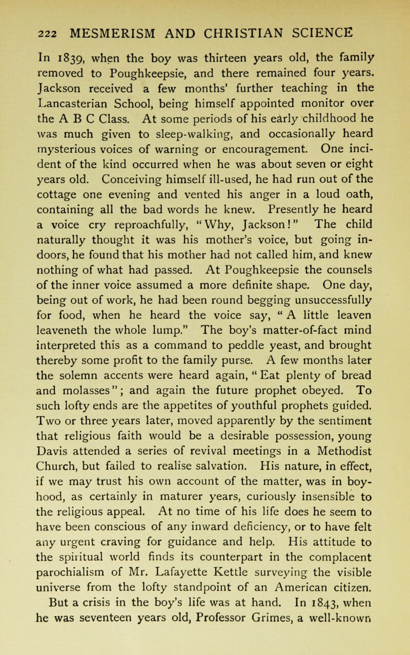 In 1839, when the boy was thirteen years old, the family removed to Poughkeepsie, and there remained four years. Jackson received a few months' further teaching in the Lancasterian School, being himself appointed monitor over the ABC Class. At some periods of his early childhood he was much given to sleep-walking, and occasionally heard mysterious voices of warning or encouragement. One inci- dent of the kind occurred when he was about seven or eight years old. Conceiving himself ill-used, he had run out of the cottage one evening and vented his anger in a loud oath, containing all the bad words he knew. Presently he heard a voice cry reproachfully,  Why, Jackson! The child naturally thought it was his mother's voice, but going in- doors, he found that his mother had not called him, and knew nothing of what had passed. At Poughkeepsie the counsels of the inner voice assumed a more definite shape. One day, being out of work, he had been round begging unsuccessfully for food, when he heard the voice say,  A little leaven leaveneth the whole lump. The boy's matter-of-fact mind interpreted this as a command to peddle yeast, and brought thereby some profit to the family purse. A few months later the solemn accents were heard again,  Eat plenty of bread and molasses; and again the future prophet obeyed. To such lofty ends are the appetites of youthful prophets guided. Two or three years later, moved apparently by the sentiment that religious faith would be a desirable possession, young Davis attended a series of revival meetings in a Methodist Church, but failed to realise salvation. His nature, in effect, if we may trust his own account of the matter, was in boy- hood, as certainly in maturer years, curiously insensible to the religious appeal. At no time of his life does he seem to have been conscious of any inward deficiency, or to have felt any urgent craving for guidance and help. His attitude to the spiritual world finds its counterpart in the complacent parochialism of Mr. Lafayette Kettle surveying the visible universe from the lofty standpoint of an American citizen. But a crisis in the boy's life was at hand. In 1843, when he was seventeen years old, Professor Grimes, a well-known