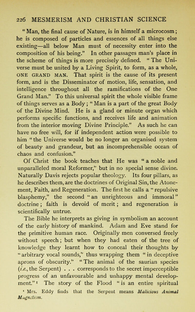  Man, the final cause of Nature, is in himself a microcosm; he is composed of particles and essences of all things else existing—all below Man must of necessity enter into the composition of his being. In other passages man's place in the scheme of things is more precisely defined.  The Uni- verse must be united by a Living Spirit, to form, as a whole, ONE GRAND MAN. That spirit is the cause of its present form, and is the Disseminator of motion, life, sensation, and intelligence throughout all the ramifications of the One Grand Man. To this universal spirit the whole visible frame of things serves as a Body;  Man is a part of the great Body of the Divine Mind. He is a gland or minute organ which performs specific functions, and receives life and animation from the interior moving Divine Principle. As such he can have no free will, for if independent action were possible to him  the Universe would be no longer an organised system of beauty and grandeur, but an incomprehensible ocean of chaos and confusion. Of Christ the book teaches that He was  a noble and unparalleled moral Reformer, but in no special sense divine. Naturally Davis rejects popular theology. Its four pillars, as he describes them, are the doctrines of Original Sin, the Atone- ment, Faith, and Regeneration. The first he calls a  repulsive blasphemy, the second  an unrighteous and immoral doctrine; faith is devoid of merit; and regeneration is scientifically untrue. The Bible he interprets as giving in symbolism an account of the early history of mankind. Adam and Eve stand for the primitive human race. Originally men conversed freely without speech; but when they had eaten of the tree of knowledge they learnt how to conceal their thoughts by  arbitrary vocal sounds, thus wrapping them  in deceptive aprons of obscurity.  The animal of the saurian species {i.e., the Serpent) . . . corresponds to the secret imperceptible progress of an unfavourable and unhappy mental develop- ment. * The story of the Flood  is an entire spiritual 1 Mrs. Eddy finds that the Serpent means Malicious Animal Magnetism.