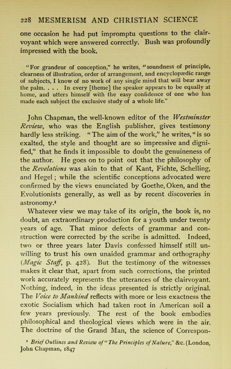 one occasion he had put impromptu questions to the clair- voyant which were answered correctly. Bush was profoundly impressed with the book. For grandeur of conception, he writes, soundness of principle, clearness of illustration, order of arrangement, and encyclopaedic range of subjects, I know of no work of any single mind that will bear away the palm. ... In every [theme] the speaker appears to be equally at home, and utters himself with the easy confidence of one who has made each subject the exclusive study of a whole life. John Chapman, the well-known editor of the Westminster Review, who was the English publisher, gives testimony hardly less striking.  The aim of the work, he writes, is so exalted, the style and thought are so impressive and digni- fied, that he finds it impossible to doubt the genuineness of the author. He goes on to point out that the philosophy of the Revelations was akin to that of Kant, Fichte, Schelling, and Hegel; while the scientific conceptions advocated were confirmed by the views enunciated by Goethe, Oken, and the Evolutionists generally, as well as by recent discoveries in astronomy.1 Whatever view we may take of its origin, the book is, no doubt, an extraordinary production for a youth under twenty years of age. That minor defects of grammar and con- struction were corrected by the scribe is admitted. Indeed, two or three years later Davis confessed himself still un- willing to trust his own unaided grammar and orthography {Magic Staff, p. 428). But the testimony of the witnesses makes it clear that, apart from such corrections, the printed work accurately represents the utterances of the clairvoyant. Nothing, indeed, in the ideas presented is strictly original. The Voice to Mankind reflects with more or less exactness the exotic Socialism which had taken root in American soil a few years previously. The rest of the book embodies philosophical and theological views which were in the air. The doctrine of the Grand Man, the science of Correspon- * Brief Outlines and Review of The Principles of Nature, &c. (London, John Chapman, 1847