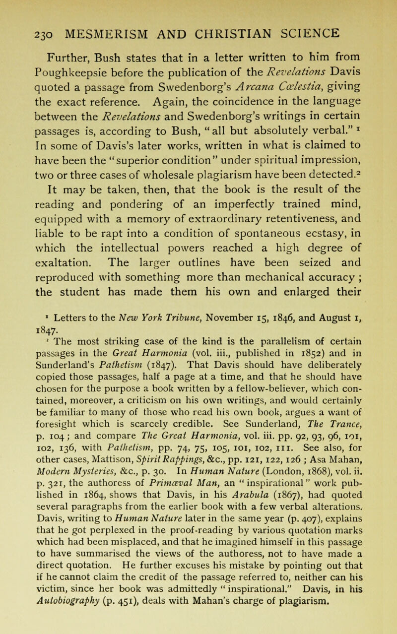 Further, Bush states that in a letter written to him from Poughkeepsie before the publication of the Revelations Davis quoted a passage from Swedenborg's Arcana Ccclestia, giving the exact reference. Again, the coincidence in the language between the Revelations and Swedenborg's writings in certain passages is, according to Bush,  all but absolutely verbal. * In some of Davis's later works, written in what is claimed to have been the superior condition under spiritual impression, two or three cases of wholesale plagiarism have been detected.2 It may be taken, then, that the book is the result of the reading and pondering of an imperfectly trained mind, equipped with a memory of extraordinary retentiveness, and liable to be rapt into a condition of spontaneous ecstasy, in which the intellectual powers reached a high degree of exaltation. The larger outlines have been seized and reproduced with something more than mechanical accuracy ; the student has made them his own and enlarged their ' Letters to the New York Tribune, November 15, 1846, and August i, 1847. ' The most striking case of the kind is the parallelism of certain passages in the Great Harmonia (vol. hi., published in 1852) and in Sunderland's Pathetism (1847). That Davis should have deliberately copied those passages, half a page at a time, and that he should have chosen for the purpose a book written by a fellow-believer, which con- tained, moreover, a criticism on his own writings, and would certainly be familiar to many of those who read his own book, argues a want of foresight which is scarcely credible. See Sunderland, The Trance, p. 104; and compare The Great Harmonia, vol. iii. pp. 92, 93, 96, 101, 102, 136, with Pathetism, pp. 74, 75, 105, 101, 102, m. See also, for other cases, Mattison, Spirit Rappings, &c, pp. 121, 122, 126 ; Asa Mahan, Modern Mysteries, &c, p. 30. In Human Nature (London, 1868), vol. ii. p. 321, the authoress of Primceval Man, an inspirational work pub- lished in 1864, shows that Davis, in his Arabula (1867), had quoted several paragraphs from the earlier book with a few verbal alterations. Davis, writing to Human Nature later in the same year (p. 407), explains that he got perplexed in the proof-reading by various quotation marks which had been misplaced, and that he imagined himself in this passage to have summarised the views of the authoress, not to have made a direct quotation. He further excuses his mistake by pointing out that if he cannot claim the credit of the passage referred to, neither can his victim, since her book was admittedly  inspirational. Davis, in his Autobiography (p. 451), deals with Mahan's charge of plagiarism.