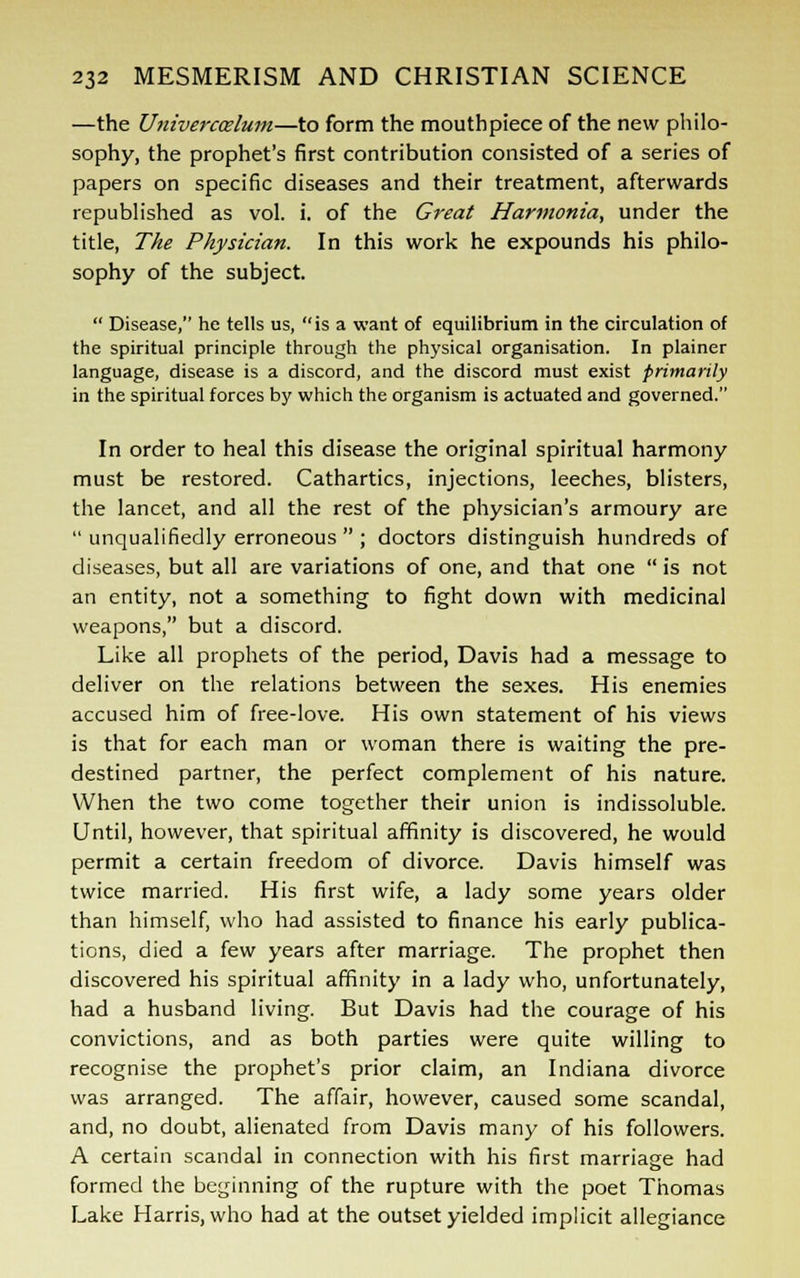 —the Univerccelum—to form the mouthpiece of the new philo- sophy, the prophet's first contribution consisted of a series of papers on specific diseases and their treatment, afterwards republished as vol. i. of the Great Harmonia, under the title, The Physician. In this work he expounds his philo- sophy of the subject.  Disease, he tells us, is a want of equilibrium in the circulation of the spiritual principle through the physical organisation. In plainer language, disease is a discord, and the discord must exist primarily in the spiritual forces by which the organism is actuated and governed. In order to heal this disease the original spiritual harmony must be restored. Cathartics, injections, leeches, blisters, the lancet, and all the rest of the physician's armoury are  unqualifiedly erroneous  ; doctors distinguish hundreds of diseases, but all are variations of one, and that one  is not an entity, not a something to fight down with medicinal weapons, but a discord. Like all prophets of the period, Davis had a message to deliver on the relations between the sexes. His enemies accused him of free-love. His own statement of his views is that for each man or woman there is waiting the pre- destined partner, the perfect complement of his nature. When the two come together their union is indissoluble. Until, however, that spiritual affinity is discovered, he would permit a certain freedom of divorce. Davis himself was twice married. His first wife, a lady some years older than himself, who had assisted to finance his early publica- tions, died a few years after marriage. The prophet then discovered his spiritual affinity in a lady who, unfortunately, had a husband living. But Davis had the courage of his convictions, and as both parties were quite willing to recognise the prophet's prior claim, an Indiana divorce was arranged. The affair, however, caused some scandal, and, no doubt, alienated from Davis many of his followers. A certain scandal in connection with his first marriage had formed the beginning of the rupture with the poet Thomas Lake Harris, who had at the outset yielded implicit allegiance