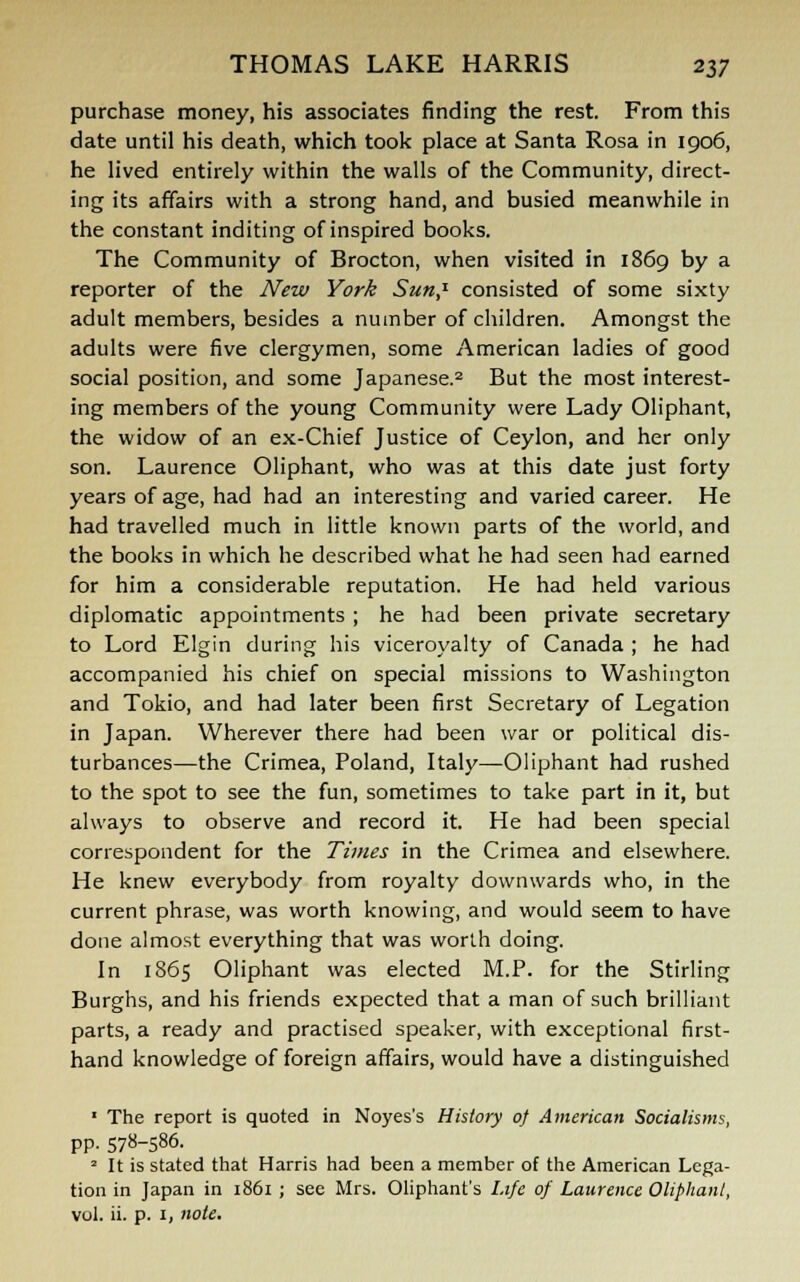 purchase money, his associates finding the rest. From this date until his death, which took place at Santa Rosa in 1906, he lived entirely within the walls of the Community, direct- ing its affairs with a strong hand, and busied meanwhile in the constant inditing of inspired books. The Community of Brocton, when visited in 1869 by a reporter of the New York Sun,1 consisted of some sixty adult members, besides a number of children. Amongst the adults were five clergymen, some American ladies of good social position, and some Japanese.2 But the most interest- ing members of the young Community were Lady Oliphant, the widow of an ex-Chief Justice of Ceylon, and her only son. Laurence Oliphant, who was at this date just forty years of age, had had an interesting and varied career. He had travelled much in little known parts of the world, and the books in which he described what he had seen had earned for him a considerable reputation. He had held various diplomatic appointments; he had been private secretary to Lord Elgin during his viceroyalty of Canada ; he had accompanied his chief on special missions to Washington and Tokio, and had later been first Secretary of Legation in Japan. Wherever there had been war or political dis- turbances—the Crimea, Poland, Italy—Oliphant had rushed to the spot to see the fun, sometimes to take part in it, but always to observe and record it. He had been special correspondent for the Times in the Crimea and elsewhere. He knew everybody from royalty downwards who, in the current phrase, was worth knowing, and would seem to have done almost everything that was worth doing. In 1865 Oliphant was elected M.P. for the Stirling Burghs, and his friends expected that a man of such brilliant parts, a ready and practised speaker, with exceptional first- hand knowledge of foreign affairs, would have a distinguished 1 The report is quoted in Noyes's History of American Socialisms, PP- 578-586. 2 It is stated that Harris had been a member of the American Lega- tion in Japan in 1861 ; see Mrs. Oliphant's Life of Laurence Oliphant, vol. ii. p. 1, note.