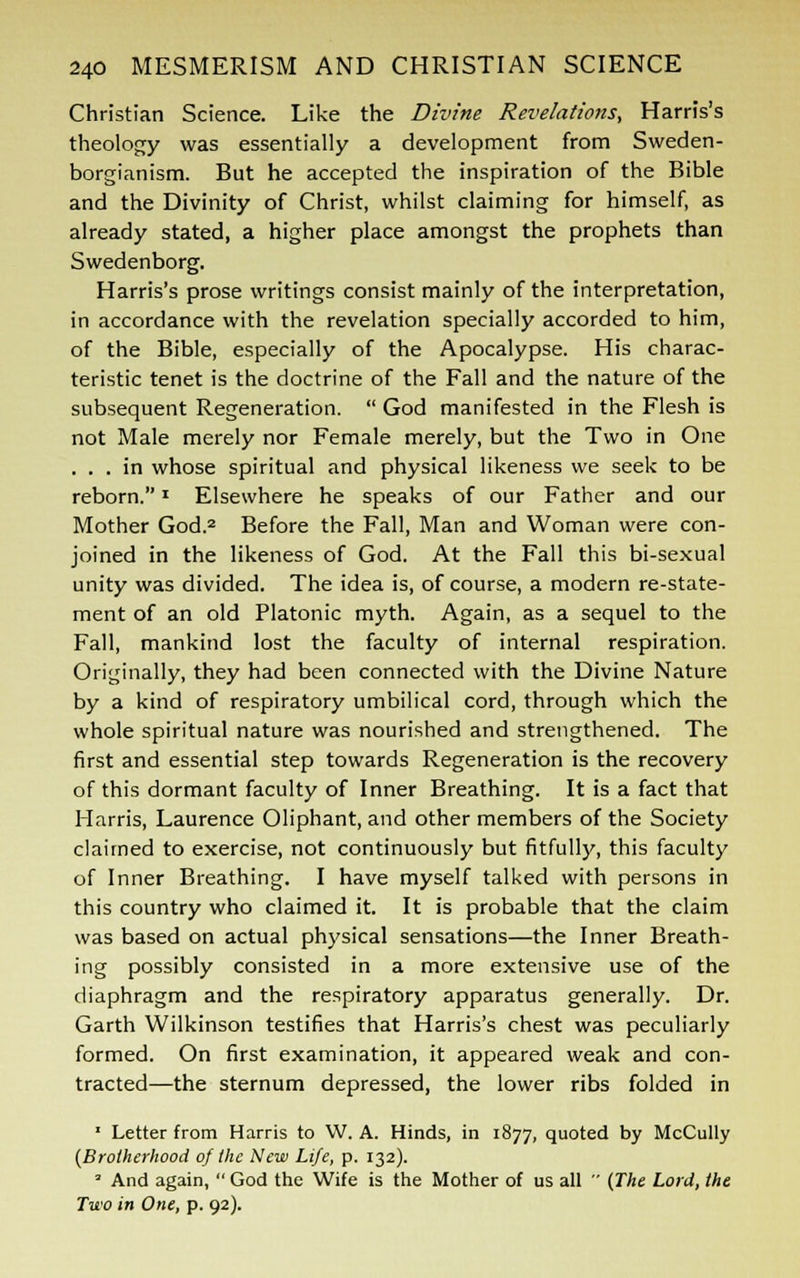 Christian Science. Like the Divine Revelations, Harris's theology was essentially a development from Sweden- borgianism. But he accepted the inspiration of the Bible and the Divinity of Christ, whilst claiming for himself, as already stated, a higher place amongst the prophets than Swedenborg. Harris's prose writings consist mainly of the interpretation, in accordance with the revelation specially accorded to him, of the Bible, especially of the Apocalypse. His charac- teristic tenet is the doctrine of the Fall and the nature of the subsequent Regeneration.  God manifested in the Flesh is not Male merely nor Female merely, but the Two in One ... in whose spiritual and physical likeness we seek to be reborn. Elsewhere he speaks of our Father and our Mother God.2 Before the Fall, Man and Woman were con- joined in the likeness of God. At the Fall this bi-sexual unity was divided. The idea is, of course, a modern re-state- ment of an old Platonic myth. Again, as a sequel to the Fall, mankind lost the faculty of internal respiration. Originally, they had been connected with the Divine Nature by a kind of respiratory umbilical cord, through which the whole spiritual nature was nourished and strengthened. The first and essential step towards Regeneration is the recovery of this dormant faculty of Inner Breathing. It is a fact that Harris, Laurence Oliphant, and other members of the Society claimed to exercise, not continuously but fitfully, this faculty of Inner Breathing. I have myself talked with persons in this country who claimed it. It is probable that the claim was based on actual physical sensations—the Inner Breath- ing possibly consisted in a more extensive use of the diaphragm and the respiratory apparatus generally. Dr. Garth Wilkinson testifies that Harris's chest was peculiarly formed. On first examination, it appeared weak and con- tracted—the sternum depressed, the lower ribs folded in 1 Letter from Harris to W. A. Hinds, in 1877, quoted by McCully {Brotherhood of the New Life, p. 132). 3 And again,  God the Wife is the Mother of us all  (The Lord, the Two in One, p. 92).