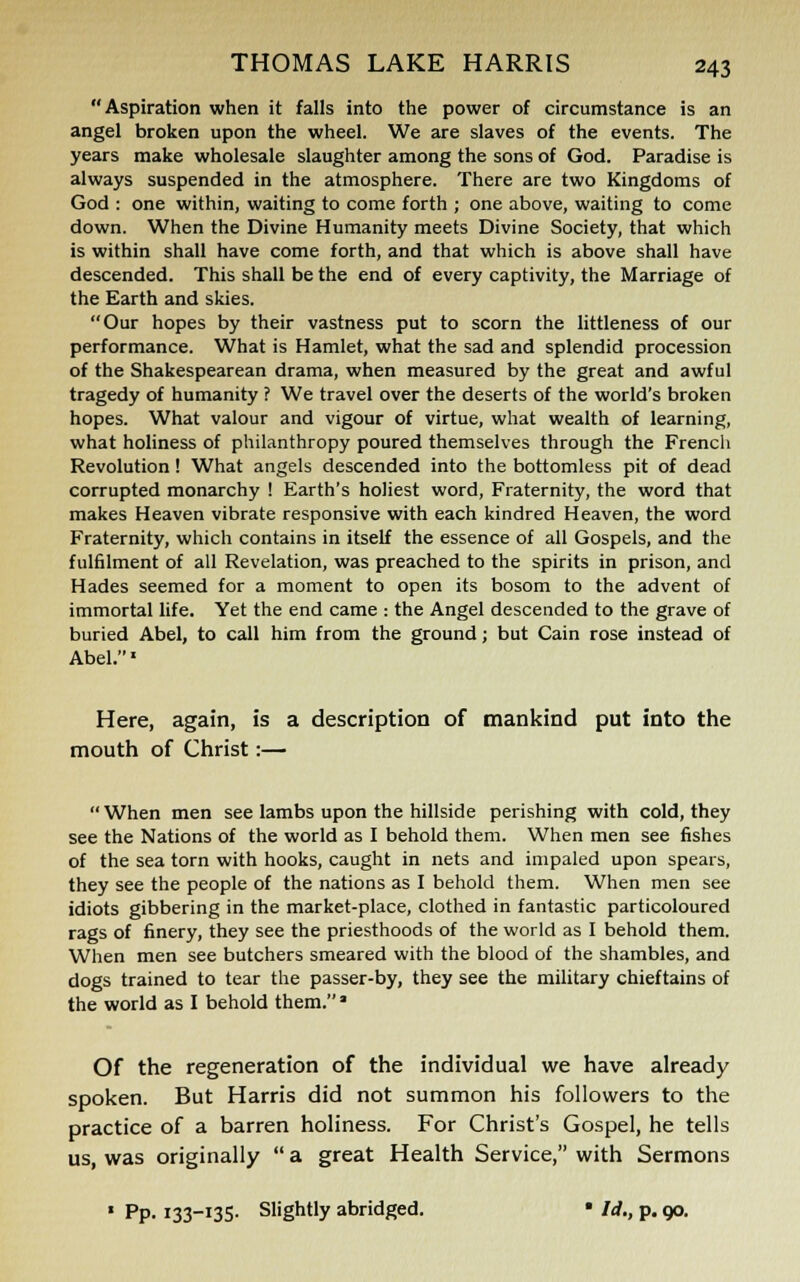Aspiration when it falls into the power of circumstance is an angel broken upon the wheel. We are slaves of the events. The years make wholesale slaughter among the sons of God. Paradise is always suspended in the atmosphere. There are two Kingdoms of God : one within, waiting to come forth ; one above, waiting to come down. When the Divine Humanity meets Divine Society, that which is within shall have come forth, and that which is above shall have descended. This shall be the end of every captivity, the Marriage of the Earth and skies. Our hopes by their vastness put to scorn the littleness of our performance. What is Hamlet, what the sad and splendid procession of the Shakespearean drama, when measured by the great and awful tragedy of humanity ? We travel over the deserts of the world's broken hopes. What valour and vigour of virtue, what wealth of learning, what holiness of philanthropy poured themselves through the French Revolution ! What angels descended into the bottomless pit of dead corrupted monarchy ! Earth's holiest word, Fraternity, the word that makes Heaven vibrate responsive with each kindred Heaven, the word Fraternity, which contains in itself the essence of all Gospels, and the fulfilment of all Revelation, was preached to the spirits in prison, and Hades seemed for a moment to open its bosom to the advent of immortal life. Yet the end came : the Angel descended to the grave of buried Abel, to call him from the ground; but Cain rose instead of Abel.1 Here, again, is a description of mankind put into the mouth of Christ:— When men see lambs upon the hillside perishing with cold, they see the Nations of the world as I behold them. When men see fishes of the sea torn with hooks, caught in nets and impaled upon spears, they see the people of the nations as I behold them. When men see idiots gibbering in the market-place, clothed in fantastic particoloured rags of finery, they see the priesthoods of the world as I behold them. When men see butchers smeared with the blood of the shambles, and dogs trained to tear the passer-by, they see the military chieftains of the world as I behold them. ■ Of the regeneration of the individual we have already spoken. But Harris did not summon his followers to the practice of a barren holiness. For Christ's Gospel, he tells us, was originally  a great Health Service, with Sermons • Pp. 133-135. Slightly abridged. * Id., p. op.