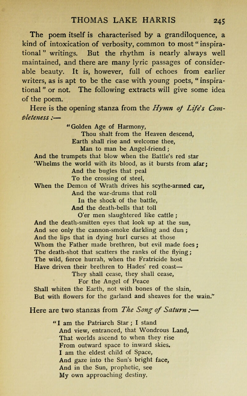 The poem itself is characterised by a grandiloquence, a kind of intoxication of verbosity, common to most inspira- tional  writings. But the rhythm is nearly always well maintained, and there are many lyric passages of consider- able beauty. It is, however, full of echoes from earlier writers, as is apt to be the case with young poets,  inspira- tional  or not. The following extracts will give some idea of the poem. Here is the opening stanza from the Hymn of Life's Com- pleteness :— Golden Age of Harmony, Thou shalt from the Heaven descend, Earth shall rise and welcome thee, Man to man be Angel-friend; And the trumpets that blow when the Battle's red star 'Whelms the world with its blood, as it bursts from afar; And the bugles that peal To the crossing of steel, When the Demon of Wrath drives his scythe-armed car, And the war-drums that roll In the shock of the battle, And the death-bells that toll O'er men slaughtered like cattle ; And the death-smitten eyes that look up at the sun, And see only the cannon-smoke darkling and dun ; And the lips that in dying hurl curses at those Whom the Father made brethren, but evil made foes; The death-shot that scatters the ranks of the flying; The wild, fierce hurrah, when the Fratricide host Have driven their brethren to Hades' red coast— They shall cease, they shall cease, For the Angel of Peace Shall whiten the Earth, not with bones of the slain, But with flowers for the garland and sheaves for the wain. Here are two stanzas from The Song of Saturn :—  I am the Patriarch Star ; I stand And view, entranced, that Wondrous Land, That worlds ascend to when they rise From outward space to inward skies. I am the eldest child of Space, And gaze into the Sun's bright face, And in the Sun, prophetic, see My own approaching destiny.