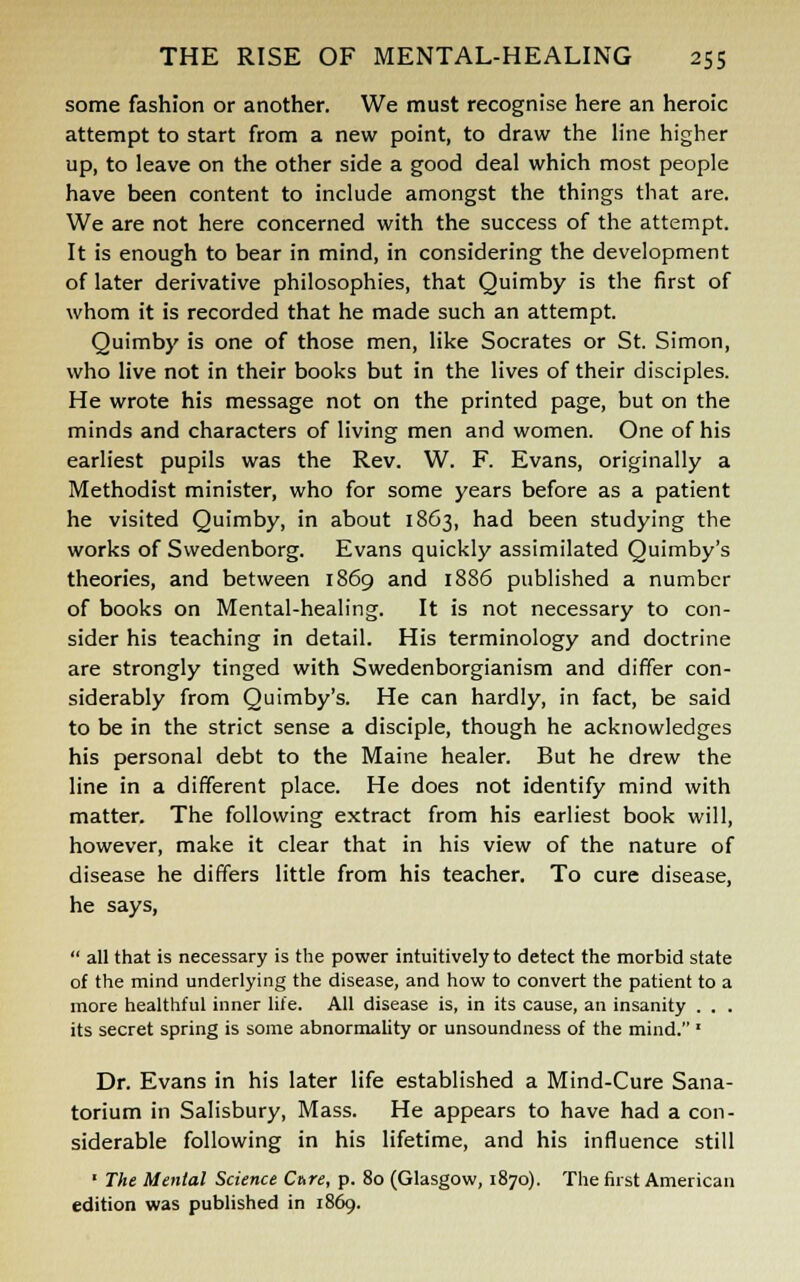 some fashion or another. We must recognise here an heroic attempt to start from a new point, to draw the line higher up, to leave on the other side a good deal which most people have been content to include amongst the things that are. We are not here concerned with the success of the attempt. It is enough to bear in mind, in considering the development of later derivative philosophies, that Quimby is the first of whom it is recorded that he made such an attempt. Quimby is one of those men, like Socrates or St. Simon, who live not in their books but in the lives of their disciples. He wrote his message not on the printed page, but on the minds and characters of living men and women. One of his earliest pupils was the Rev. W. F. Evans, originally a Methodist minister, who for some years before as a patient he visited Quimby, in about 1863, had been studying the works of Swedenborg. Evans quickly assimilated Quimby's theories, and between 1869 and 1886 published a number of books on Mental-healing. It is not necessary to con- sider his teaching in detail. His terminology and doctrine are strongly tinged with Swedenborgianism and differ con- siderably from Quimby's. He can hardly, in fact, be said to be in the strict sense a disciple, though he acknowledges his personal debt to the Maine healer. But he drew the line in a different place. He does not identify mind with matter. The following extract from his earliest book will, however, make it clear that in his view of the nature of disease he differs little from his teacher. To cure disease, he says,  all that is necessary is the power intuitively to detect the morbid state of the mind underlying the disease, and how to convert the patient to a more healthful inner life. All disease is, in its cause, an insanity . . . its secret spring is some abnormality or unsoundness of the mind. ■ Dr. Evans in his later life established a Mind-Cure Sana- torium in Salisbury, Mass. He appears to have had a con- siderable following in his lifetime, and his influence still ■ The Mental Science Care, p. 80 (Glasgow, 1870). The first American edition was published in 1869.