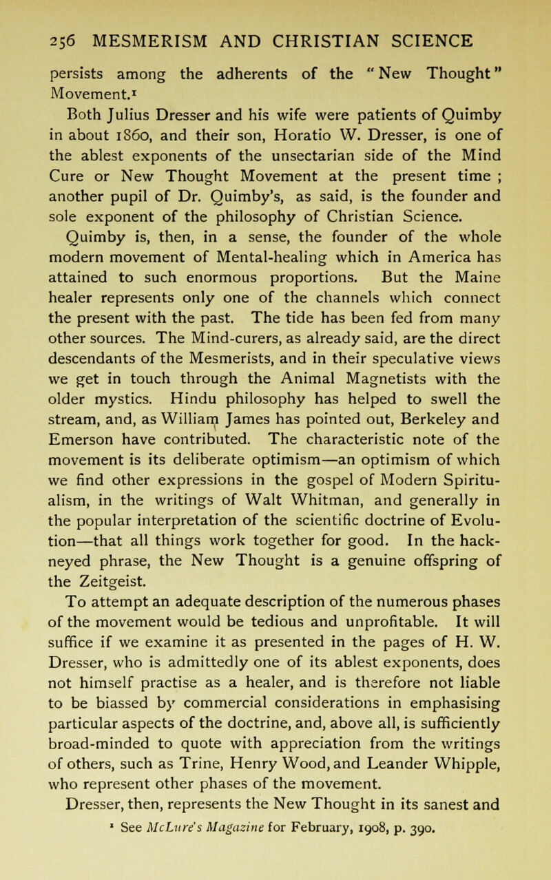 persists among the adherents of the  New Thought Movement.1 Both Julius Dresser and his wife were patients of Quimby in about i860, and their son, Horatio W. Dresser, is one of the ablest exponents of the unsectarian side of the Mind Cure or New Thought Movement at the present time ; another pupil of Dr. Quimby's, as said, is the founder and sole exponent of the philosophy of Christian Science. Quimby is, then, in a sense, the founder of the whole modern movement of Mental-healing which in America has attained to such enormous proportions. But the Maine healer represents only one of the channels which connect the present with the past. The tide has been fed from many other sources. The Mind-curers, as already said, are the direct descendants of the Mesmerists, and in their speculative views we get in touch through the Animal Magnetists with the older mystics. Hindu philosophy has helped to swell the stream, and, as William James has pointed out, Berkeley and Emerson have contributed. The characteristic note of the movement is its deliberate optimism—an optimism of which we find other expressions in the gospel of Modern Spiritu- alism, in the writings of Walt Whitman, and generally in the popular interpretation of the scientific doctrine of Evolu- tion—that all things work together for good. In the hack- neyed phrase, the New Thought is a genuine offspring of the Zeitgeist. To attempt an adequate description of the numerous phases of the movement would be tedious and unprofitable. It will suffice if we examine it as presented in the pages of H. W. Dresser, who is admittedly one of its ablest exponents, does not himself practise as a healer, and is therefore not liable to be biassed by commercial considerations in emphasising particular aspects of the doctrine, and, above all, is sufficiently broad-minded to quote with appreciation from the writings of others, such as Trine, Henry Wood, and Leander Whipple, who represent other phases of the movement. Dresser, then, represents the New Thought in its sanest and  See McLure's Magazine for February, 1908, p. 390.