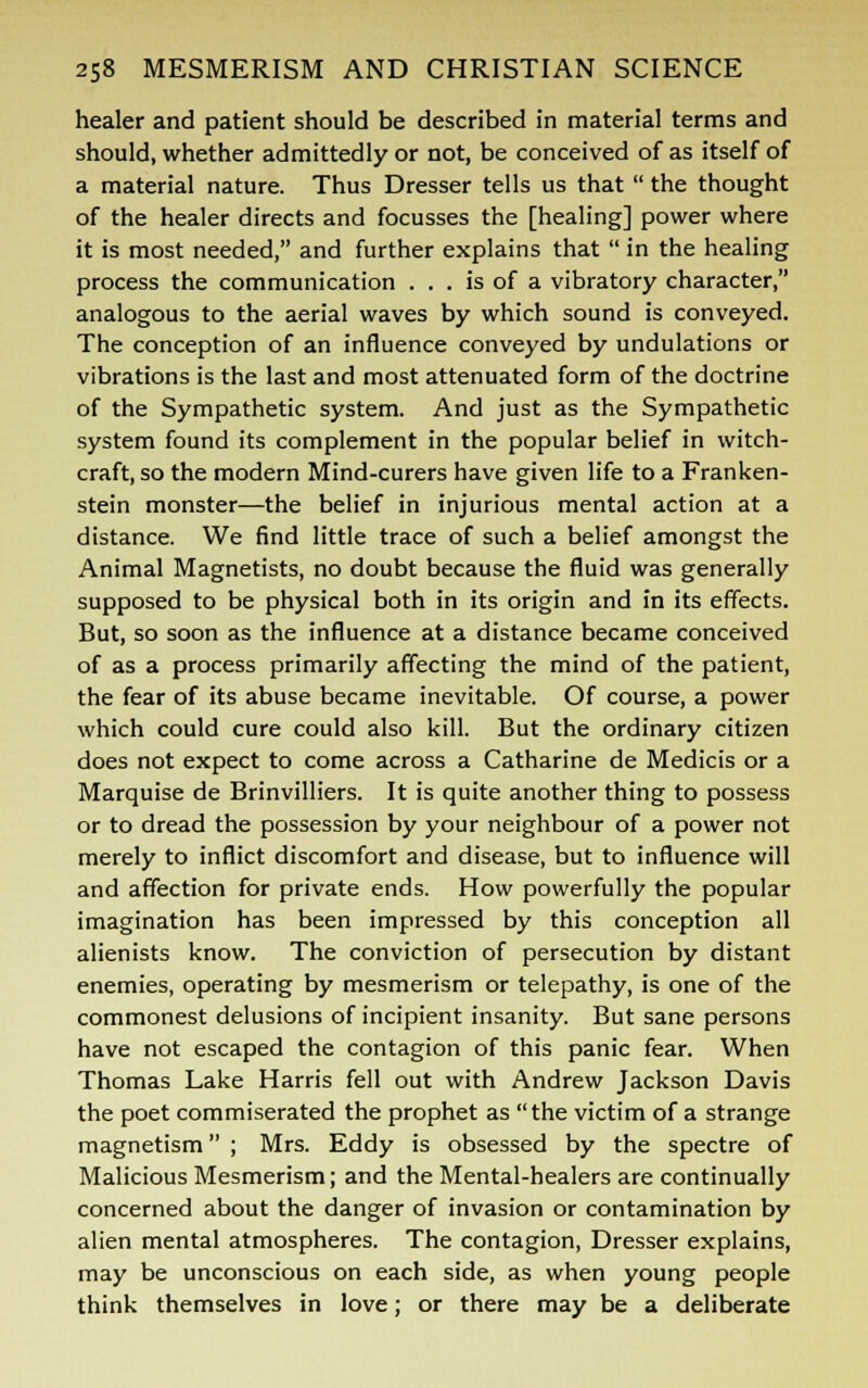 healer and patient should be described in material terms and should, whether admittedly or not, be conceived of as itself of a material nature. Thus Dresser tells us that  the thought of the healer directs and focusses the [healing] power where it is most needed, and further explains that  in the healing process the communication ... is of a vibratory character, analogous to the aerial waves by which sound is conveyed. The conception of an influence conveyed by undulations or vibrations is the last and most attenuated form of the doctrine of the Sympathetic system. And just as the Sympathetic system found its complement in the popular belief in witch- craft, so the modern Mind-curers have given life to a Franken- stein monster—the belief in injurious mental action at a distance. We find little trace of such a belief amongst the Animal Magnetists, no doubt because the fluid was generally supposed to be physical both in its origin and in its effects. But, so soon as the influence at a distance became conceived of as a process primarily affecting the mind of the patient, the fear of its abuse became inevitable. Of course, a power which could cure could also kill. But the ordinary citizen does not expect to come across a Catharine de Medicis or a Marquise de Brinvilliers. It is quite another thing to possess or to dread the possession by your neighbour of a power not merely to inflict discomfort and disease, but to influence will and affection for private ends. How powerfully the popular imagination has been impressed by this conception all alienists know. The conviction of persecution by distant enemies, operating by mesmerism or telepathy, is one of the commonest delusions of incipient insanity. But sane persons have not escaped the contagion of this panic fear. When Thomas Lake Harris fell out with Andrew Jackson Davis the poet commiserated the prophet as the victim of a strange magnetism ; Mrs. Eddy is obsessed by the spectre of Malicious Mesmerism; and the Mental-healers are continually concerned about the danger of invasion or contamination by alien mental atmospheres. The contagion, Dresser explains, may be unconscious on each side, as when young people think themselves in love; or there may be a deliberate