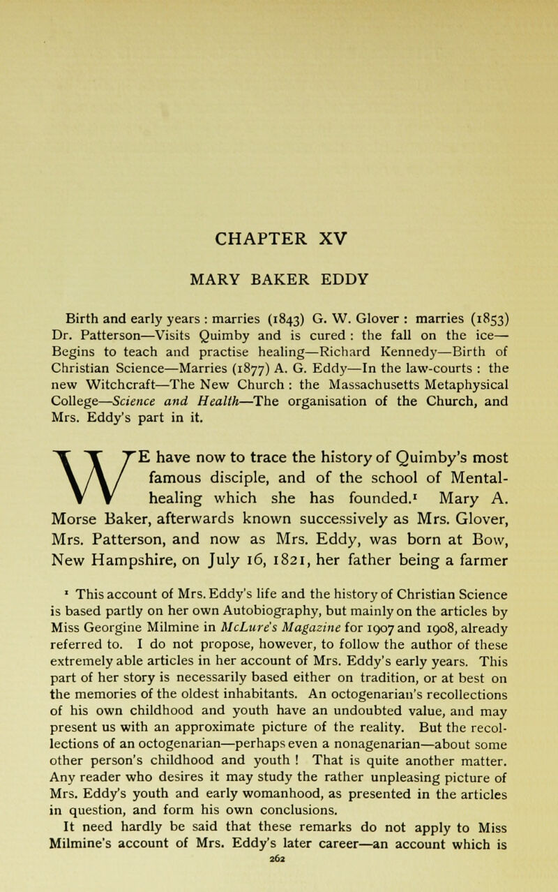 CHAPTER XV MARY BAKER EDDY Birth and early years : marries (1843) G. W. Glover : marries (1853) Dr. Patterson—Visits Quimby and is cured : the fall on the ice— Begins to teach and practise healing—Richard Kennedy—Birth of Christian Science—Marries (1877) A. G. Eddy—In the law-courts : the new Witchcraft—The New Church : the Massachusetts Metaphysical College—Science and Health—The organisation of the Church, and Mrs. Eddy's part in it. WE have now to trace the history of Quimby's most famous disciple, and of the school of Mental- healing which she has founded.1 Mary A. Morse Baker, afterwards known successively as Mrs. Glover, Mrs. Patterson, and now as Mrs. Eddy, was born at Bow, New Hampshire, on July 16, 1821, her father being a farmer 1 This account of Mrs. Eddy's life and the history of Christian Science is based partly on her own Autobiography, but mainly on the articles by Miss Georgine Milmine in McLure's Magazine for 1907 and 1908, already referred to. I do not propose, however, to follow the author of these extremely able articles in her account of Mrs. Eddy's early years. This part of her story is necessarily based either on tradition, or at best on the memories of the oldest inhabitants. An octogenarian's recollections of his own childhood and youth have an undoubted value, and may present us with an approximate picture of the reality. But the recol- lections of an octogenarian—perhaps even a nonagenarian—about some other person's childhood and youth ! That is quite another matter. Any reader who desires it may study the rather unpleasing picture of Mrs. Eddy's youth and early womanhood, as presented in the articles in question, and form his own conclusions. It need hardly be said that these remarks do not apply to Miss Milmine's account of Mrs. Eddy's later career—an account which is